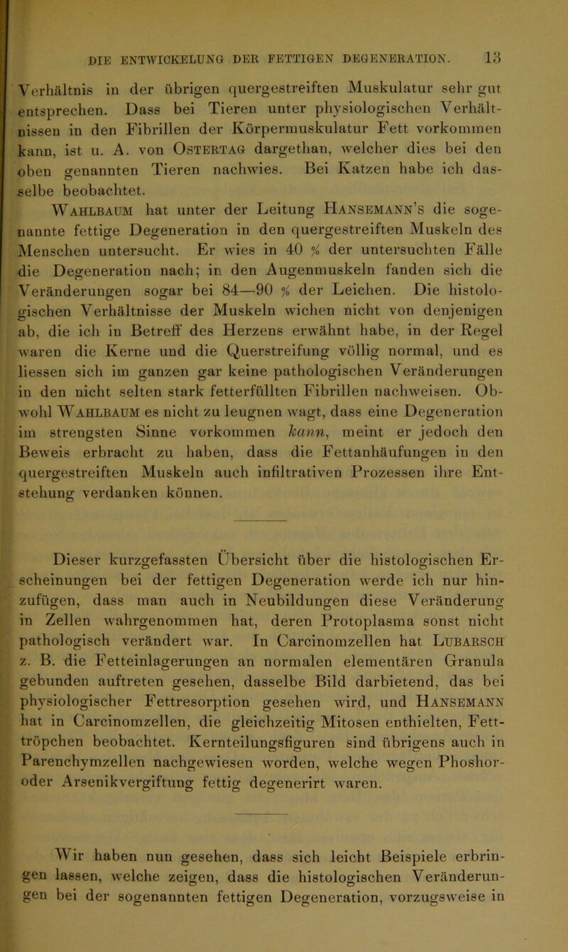 Verhältnis in der übrigen quergestreiften Muskulatur sehr gut entsprechen. Dass bei Tieren unter physiologischen Verhält- nissen in den Fibrillen der Körpermuskulatur Fett Vorkommen kann, ist u. A. von Ostertag dargethan, welcher dies bei den oben genannten Tieren nachwies. Bei Katzen habe ich das- selbe beobachtet. Wahlbaum hat unter der Leitung Hansemann’s die soge- nannte fettige Degeneration in den quergestreiften Muskeln des Menschen untersucht. Er wies in 40 % der untersuchten Fälle die Degeneration nach; in den Augenmuskeln fanden sich die Veränderungen sogar bei 84—90 % der Leichen. Die histolo- gischen Verhältnisse der Muskeln wichen nicht von denjenigen ab, die ich in Betreff des Herzens erwähnt habe, in der Regel waren die Kerne und die Querstreifung völlig normal, und es liessen sich im ganzen gar keine pathologischen Veränderungen in den nicht selten stark fetterfüllten Fibrillen nachweisen. Ob- wohl Wahlbaum es nicht zu leugnen wagt, dass eine Degeneration im strengsten Sinne Vorkommen Jcann, meint er jedoch den Beweis erbracht zu haben, dass die Fettanhäufungen in den quergestreiften Muskeln auch infiltrativen Prozessen ihre Ent- stehung verdanken können. Dieser kurzgefassten Übersicht über die histologischen Er- scheinungen bei der fettigen Degeneration werde ich nur hin- zufügen, dass man auch in Neubildungen diese Veränderung in Zellen wahrgenommen hat, deren Protoplasma sonst nicht pathologisch verändert war. In Carcinomzellen hat Lubarsch z. B. die Fetteinlagerungen an normalen elementaren Granula gebunden auftreten gesehen, dasselbe Bild darbietend, das bei physiologischer Fettresorption gesehen wird, und Hansemann hat in Carcinomzellen, die gleichzeitig Mitosen enthielten, Fett- tröpchen beobachtet. Kernteilungsfiguren sind übrigens auch in Parenchymzellen nachgewiesen worden, welche wegen Phoshor- oder Arsenikvergiftung fettig degenerirt waren. o O O O Wir haben nun gesehen, dass sich leicht Beispiele erbrin- gen lassen, welche zeigen, dass die histologischen Veränderun- gen bei der sogenannten fettigen Degeneration, vorzugsweise in