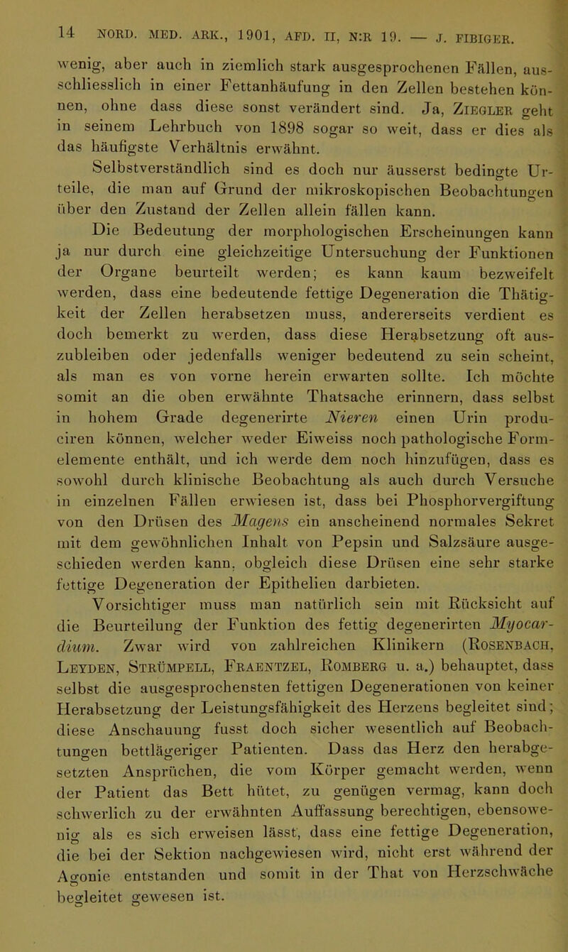 wenig, aber auch in ziemlich stark ausgesprochenen Fällen, aus- schliesslich in einer Fettanhäufung in den Zellen bestehen kön- nen, ohne dass diese sonst verändert sind. Ja, Ziegler geht in seinem Lehrbuch von 1898 sogar so weit, dass er dies als das häufigste Verhältnis erwähnt. Selbstverständlich sind es doch nur äusserst bedingte Ur- teile, die man auf Grund der mikroskopischen Beobachtungen über den Zustand der Zellen allein fällen kann. Die Bedeutung der morphologischen Erscheinungen kann ja nur durch eine gleichzeitige Untersuchung der Funktionen der Organe beurteilt werden; es kann kaum bezweifelt werden, dass eine bedeutende fettige Degeneration die Thätig- keit der Zellen herabsetzen muss, andererseits verdient es doch bemerkt zu werden, dass diese Herabsetzung oft aus- zubleiben oder jedenfalls weniger bedeutend zu sein scheint, als man es von vorne herein erwarten sollte. Ich möchte somit an die oben erwähnte Thatsache erinnern, dass selbst in hohem Grade degenerirte Nieren einen Urin produ- ciren können, welcher weder Eiweiss noch pathologische Form- elemente enthält, und ich werde dem noch hinzufügen, dass es sowohl durch klinische Beobachtung als auch durch Versuche in einzelnen Fällen erwiesen ist, dass bei Phosphorvergiftung von den Drüsen des Magens ein anscheinend normales Sekret mit dem gewöhnlichen Inhalt von Pepsin und Salzsäure ausge- schieden werden kann, obgleich diese Drüsen eine sehr starke fettige Degeneration der Epithelien darbieten. Vorsichtiger muss man natürlich sein mit Rücksicht auf die Beurteilung der Funktion des fettig degenerirten Myocar- climn. Zwar wird von zahlreichen Klinikern (Rosenbach, Leyden, Strümpell, Fraentzel, Romberg u. a.) behauptet, dass selbst die ausgesprochensten fettigen Degenerationen von keiner Herabsetzung der Leistungsfähigkeit des Herzens begleitet sind; diese Anschauung fusst doch sicher wesentlich auf Beobach- tungen bettlägeriger Patienten. Dass das Herz den herabge- setzten Ansprüchen, die vom Körper gemacht werden, wenn der Patient das Bett hütet, zu genügen vermag, kann doch schwerlich zu der erwähnten Auffassung berechtigen, ebensowe- nig als es sich erweisen lässt, dass eine fettige Degeneration, die bei der Sektion nachgewiesen wird, nicht erst während der Agonie entstanden und somit in der That von Herzschwäche begleitet gewesen ist. o o