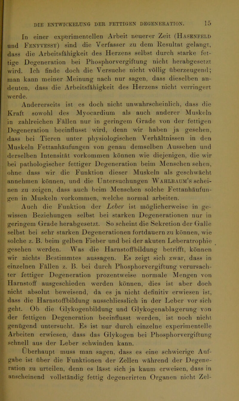 In einer experimentellen Arbeit neuerer Zeit (Hasenfeld und Fenyvessy) sind die Verfasser zu dem Resultat gelangt, dass die Arbeitsfähigkeit des Herzens selbst durch starke fet- tige Degeneration bei Phosphorvergiftung nicht herabgesetzt wird. Ich finde doch die Versuche nicht völlig überzeugend; man kann meiner Meinung nach nur sagen, dass dieselben au- deuten, dass die Arbeitsfähigkeit des Herzens nicht verringert werde. Andererseits ist es doch nicht unwahrscheinlich, dass die Kraft sowohl des Myocardium als auch anderer Muskeln in zahlreichen Fällen nur in geringem Grade von der fettigen Degeneration beeinflusst wird, denn wir haben ja gesehen, dass bei Tieren unter physiologischen Verhältnissen in den Muskeln Fettanhäufungen von genau demselben Aussehen und derselben Intensität Vorkommen können wie diejenigen, die wo- bei pathologischer fettiger Degeneration beim Menschen sehen, ohne dass wir die Funktion dieser Muskeln als geschwächt annehmen können, und die Untersuchungen Waiilbaum’s schei- nen zu zeigen, dass auch beim Menschen solche Fettanhäufun- gen in Muskeln Vorkommen, welche normal arbeiten. Auch die Funktion der Leber ist möglicherweise in ge- wissen Beziehungen selbst bei starken Degenerationen nur in geringem Grade herabgesetzt. So scheint die Sekretion der Galle selbst bei sehr starken Degenerationen fortdauern zu können, wie solche z. B. beim gelben Fieber und bei der akuten Leberatrophie gesehen werden. Was die Harnstoffbildung betrifft, können wir nichts Bestimmtes aussagen. Es zeigt sich zwar, dass in einzelnen Fällen z. B. bei durch PhosphorvergiftuDg verursach- ter fettiger Degeneration prozentweise normale Mengen von Harnstoff ausgeschieden werden können, dies ist aber doch nicht absolut beweisend, da es ja nicht definitiv erwiesen ist, dass die Harnstoffbildung ausschliesslich in der Leber vor sich geht. Ob die Glykogenbildung und Glykogenablagerung von der fettigen Degeneration beeinflusst werden, ist noch nicht genügend untersucht. Es ist nur durch einzelne experimentelle Arbeiten erwiesen, dass das Glykogen bei Phosphorvergiftung schnell aus der Leber schwinden kann. Überhaupt muss man sagen, dass es eine schwierige Auf- gabe ist über die Funktionen der Zellen während der Degene- ration zu urteilen, denn es lässt sich ja kaum erweisen, dass in anscheinend vollständig fettig degenerirten Organen nicht Zel-