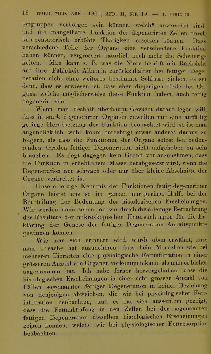 lengruppen verborgen sein können, welche unversehrt sind, und die mangelhafte Funktion der degenerirten Zellen durch kompensatorisch erhöhte Thätigkeit ersetzen können. Dass verschiedene Teile der Organe eine verschiedene Funktion haben können, vergrössert natürlich noch mehr die Schwierig- keiten. Man kann z. B. was die Niere betrifft mit Rücksicht auf ihre Fähigkeit Albumin zurückzuhalten bei fettiger De^e- neration nicht ohne weiteres bestimmte Schlüsse ziehen, es sei denn, dass es erwiesen ist, dass eben diejenigen Teile des Or- gans, welche möglicherweise diese Funktion haben, auch fettig degenerirt sind. Wenn man deshalb überhaupt Gewicht darauf legen will, dass in stark degenerirten Organen zuweilen nur eine auffällig geringe Herabsetzung der Funktion beobachtet wird, so ist man augenblicklich wohl kaum berechtigt etwas anderes daraus zu folgern, als dass die Funktionen der Organe selbst bei bedeu- tenden Graden fettiger Degeneration nicht aufgehoben zu sein brauchen. Es liegt dagegen kein Grund vor anzunehmen, dass die Funktion in erheblichem Masse herabgesetzt wird, wenn die Degeneration nur schwach oder nur über kleine Abschnitte der Organe verbreitet ist. Unsere jetzige Kenntnis der Funktionen fettig degenerirter Organe leistet uns so im ganzen nur geringe Hülfe bei der Beurteilung der Bedeutung der histologischen Erscheinungen. Wir werden dann sehen, ob wir durch die alleinige Betrachtung der Resultate der mikroskopischen Untersuchungen für die Er- klärung der Genese der fettigen Degeneration Anhaltspunkte gewinnen können. Wie man sich erinnern wird, wurde oben erwähnt, dass man Ursache hat anzunehmen, dass beim Menschen wie bei mehreren Tierarten eine physiologische Fettinfiltration in einer grösseren Anzahl von Organen Vorkommen kann, als man es bisher angenommen hat. Ich habe ferner hervorgehoben, dass die histologischen Erscheinungen in einer sehr grossen Anzahl von Fällen sogenannter fettiger Degeneration in keiner Beziehung von denjenigen abweichen, die wir bei physiologischer Fett- infiltration beobachten, uud es hat sich ausserdem gezeigt, dass die Fettanhäufung in den Zellen bei der sogenannten fettigen Degeneration dieselben histologischen Erscheinungen zeigen können, welche wir bei physiologischer Fettresoiption beobachten.