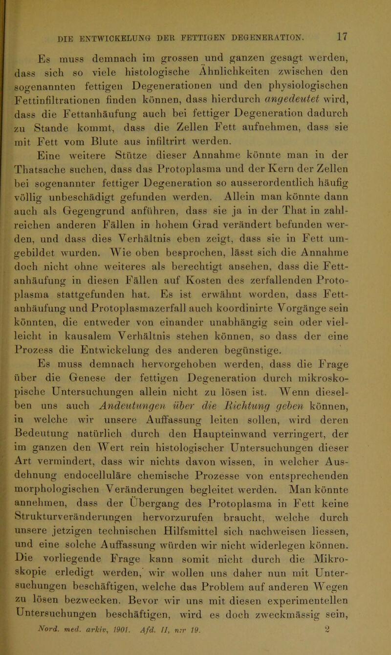 Es muss demnach im grossen und ganzen gesagt werden, dass sich so viele histologische Ähnlichkeiten zwischen den sogenannten fettigen Degenerationen und den physiologischen Fettinfiltrationen finden können, dass hierdurch angedeutet wird, dass die Fettanhäufung auch bei fettiger Degeneration dadurch zu Stande kommt, dass die Zellen Fett aufnehmen, dass sie mit Fett vom Blute aus infiltrirt werden. Eine weitere Stütze dieser Annahme könnte man in der Thatsache suchen, dass das Protoplasma und der Kern der Zellen bei sogenannter fettiger Degeneration so ausserordentlich häufig o o O tj völlig unbeschädigt gefunden werden. Allein man könnte dann auch als Gegengrund anführen, dass sie ja in der That in zahl- reichen anderen Fällen in hohem Grad verändert befunden wer- den, und dass dies Verhältnis eben zeigt, dass sie in Fett um- gebildet wurden. Wie oben besprochen, lässt sich die Annahme doch nicht ohne weiteres als berechtigt ausehen, dass die Fett- anhäufung in diesen Fällen auf Kosten des zerfallenden Proto- plasma stattgefunden hat. Es ist erwähnt worden, dass Fett- anhäufung und Protoplasmazerfall auch koordinirte Vorgänge sein könnten, die entweder von einander unabhängig sein oder viel- leicht in kausalem Verhältnis stehen können, so dass der eine Prozess die Entwickelung des anderen begünstige. o o o Es muss demnach hervorgehoben werden, dass die Frage über die Genese der fettigen Degeneration durch mikrosko- pische Untersuchungen allein nicht zu lösen ist. Wenn diesel- ben uns auch Andeutungen über die Richtung geben können, in welche wir unsere Auffassung leiten sollen, wird deren Bedeutung natürlich durch den Haupteinwand verringert, der im ganzen den Wert reiu histologischer Untersuchungen dieser Art vermindert, dass wir nichts davon wissen, in welcher Aus- dehnung endocelluläre chemische Prozesse von entsprechenden morphologischen Veränderungen begleitet werden. Man könnte annehmen, dass der Übergang des Protoplasma in Fett keine Strukturveränderungen hervorzurufen braucht, welche durch unsere jetzigen technischen Hilfsmittel sich nachweisen Hessen, und eine solche Auffassung würden wir nicht widerlegen können. Die vorliegende Frage kann somit nicht durch die Mikro- skopie erledigt werden, wir wollen uns daher nun mit Unter- suchungen beschäftigen, welche das Problem auf anderen Wegen zu lösen bezwecken. Bevor wir uns mit diesen experimentellen Untersuchungen beschäftigen, wird es doch zweckmässig sein, Nord. med. arkiv, 1901. Afd. 11, n:r 19. 2