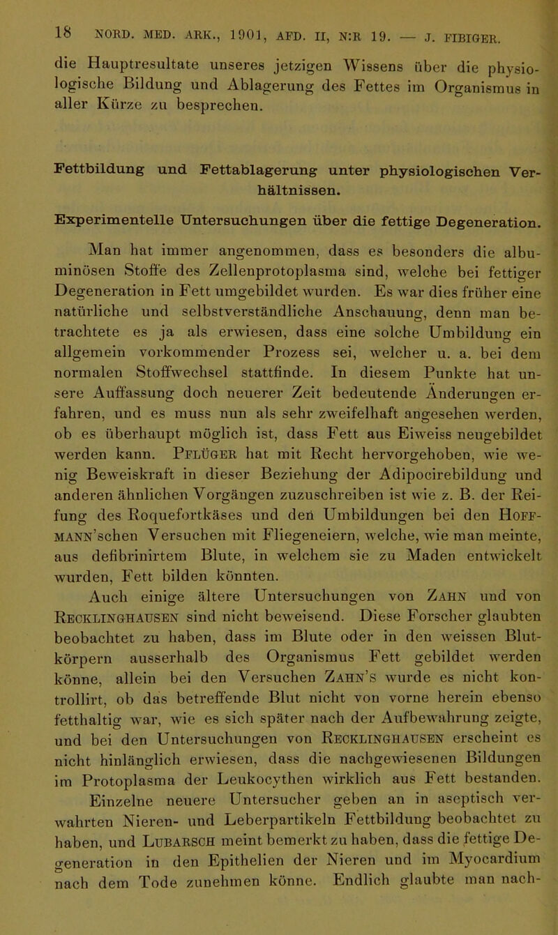 die Hauptresultate unseres jetzigen Wissens über die physio- logische Bildung und Ablagerung des Fettes im Organismus in aller Kürze zu besprechen. Fettbildung und Fettablagerung unter physiologischen Ver- hältnissen. Experimentelle Untersuchungen über die fettige Degeneration. Man hat immer angenommen, dass es besonders die albu- minüsen Stoffe des Zellenprotoplasma sind, welche bei fettiger Degeneration in Fett umgebildet wurden. Es war dies früher eine natürliche und selbstverständliche Anschauung, denn man be- trachtete es ja als erwiesen, dass eine solche Umbildung ein allgemein vorkommender Prozess sei, welcher u. a. bei dem normalen Stoffwechsel stattfinde. In diesem Punkte hat un- sere Auffassung doch neuerer Zeit bedeutende Änderungen er- fahren, und es muss nun als sehr zweifelhaft angesehen werden, ob es überhaupt möglich ist, dass Fett aus Eiweiss neugebildet werden kann. Pflüger hat mit Recht hervorgehoben, wie we- nig Beweiskraft in dieser Beziehung der Adipocirebildung und anderen ähnlichen Vorgängen zuzuschreiben ist wie z. B. der Rei- fung des Roquefortkäses und den Umbildungen bei den Hoff- MANN’schen Versuchen mit Fliegeneiern, w'elche, wie man meinte, aus defibrinirtem Blute, in welchem sie zu Maden entwickelt wurden, Fett bilden könnten. Auch einige ältere Untersuchungen von Zahn und von Recklinghausen sind nicht beweisend. Diese Forscher glaubten beobachtet zu haben, dass im Blute oder in den wreissen Blut- körpern ausserhalb des Organismus Fett, gebildet werden könne, allein bei den Versuchen Zahn’s wurde es nicht kon- trollirt, ob das betreffende Blut nicht von vorne herein ebenso fetthaltig war, wie es sich später nach der Aufbewahrung zeigte, und bei den Untersuchungen von Recklinghausen erscheint es nicht hinlänglich erwiesen, dass die nachgewiesenen Bildungen im Protoplasma der Leukocythen wirklich aus Fett bestanden. Einzelne neuere Untersucher geben an in aseptisch ver- wehrten Nieren- und Leberpartikeln Fettbilduug beobachtet zu haben, und Lubarsch meint bemerkt zu haben, dass die fettige De- generation in den Epithelien der Nieren und im Myocardium nach dem Tode zunehmen könne. Endlich glaubte man nach-