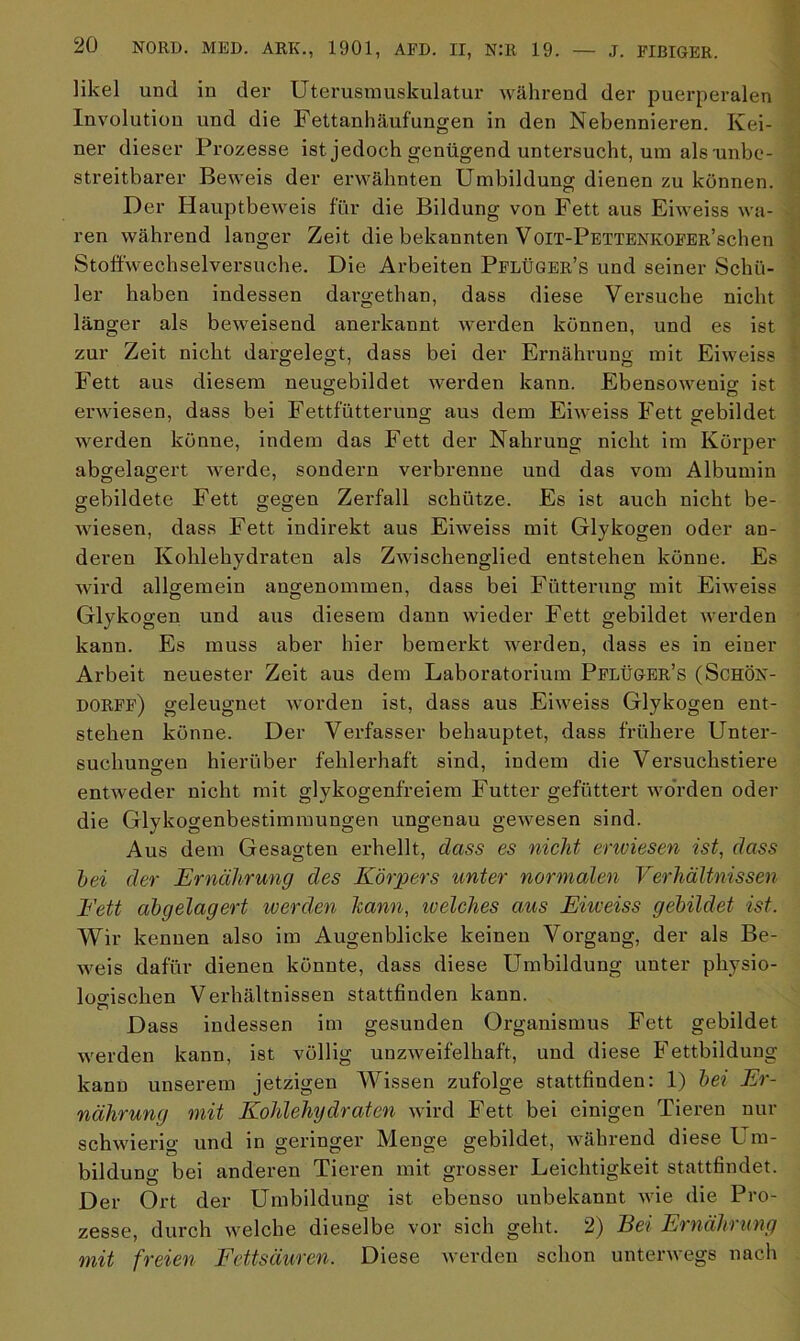 likel und in der Uterusmuskulatur während der puerperalen Involution und die Fettanhäufungen in den Nebennieren. Kei- ner dieser Prozesse ist jedoch genügend untersucht, um als unbe- streitbarer Beweis der erwähnten Umbildung dienen zu können. Der Hauptbeweis für die Bildung von Fett aus Eiweiss wa- ren während langer Zeit die bekannten VoiT-PETTENKOFER’schen Stoffwechselversuche. Die Arbeiten PflÜGEr’s und seiner Schü- ler haben indessen dargethan, dass diese Versuche nicht länger als beweisend anerkannt werden können, und es ist zur Zeit nicht dargelegt, dass bei der Ernährung mit Eiweiss Fett aus diesem neugebildet werden kann. Ebensowenig ist erwiesen, dass bei Fettfütterung aus dem Eiweiss Fett gebildet werden könne, indem das Fett der Nahrung nicht im Körper abgelagert werde, sondern verbrenne und das vom Albumin gebildete Fett gegen Zerfall schütze. Es ist auch nicht be- wiesen, dass Fett indirekt aus Eiweiss mit Glykogen oder an- deren Kohlehydraten als Zwischenglied entstehen könne. Es wird allgemein angenommen, dass bei Fütterung mit Eiweiss Glykogen und aus diesem dann wieder Fett gebildet werden kann. Es muss aber hier bemerkt werden, dass es in einer Arbeit neuester Zeit aus dem Laboratorium Pflüger’s (Schön- dorff) geleugnet worden ist, dass aus Eiweiss Glykogen ent- stehen könne. Der Verfasser behauptet, dass frühere Unter- suchungen hierüber fehlerhaft sind, indem die Versuchstiere entweder nicht mit glykogenfreiem Futter gefüttert worden oder die Glykogenbestimmungen ungenau gewesen sind. Aus dem Gesagten erhellt, dass es nicht enviesen ist, dass hei der Ernährung des Körpers unter normalen Verhältnissen Fett abgelagert werden kann, welches aus Eiweiss gebildet ist. Wir kennen also im Augenblicke keinen Vorgang, der als Be- weis dafür dienen könnte, dass diese Umbildung unter physio- logischen Verhältnissen stattfinden kann. Dass indessen im gesunden Organismus Fett gebildet werden kann, ist völlig unzweifelhaft, und diese Ifettbildung kann unserem jetzigen Wissen zufolge stattfinden: 1) bei Er- nährung mit Kohlehydraten wird Fett bei einigen Tieren nur schwierig und in geringer Menge gebildet, während diese L m- bildung bei anderen Tieren mit grosser Leichtigkeit stattfindet. Der Ort der Umbildung ist ebenso unbekannt wie die Pro- zesse, durch welche dieselbe vor sich geht. 2) Bei Ernährung mit freien Fettsäuren. Diese werden schon unterwegs nach