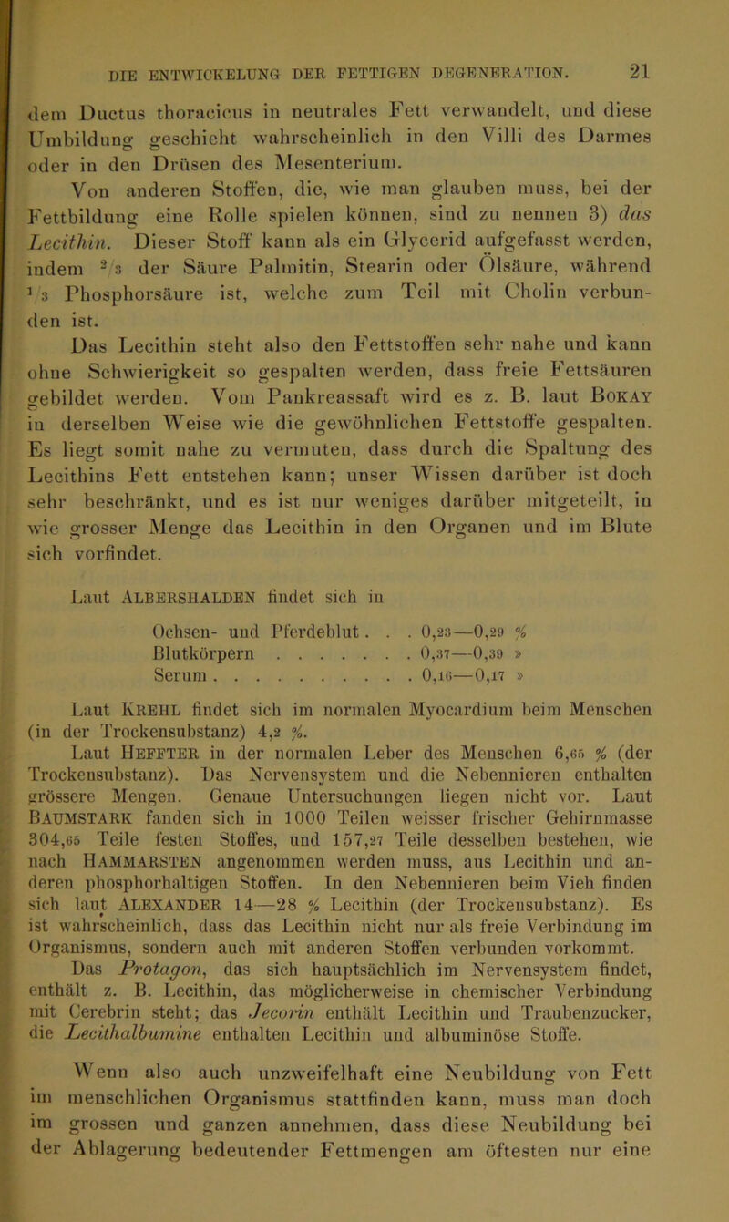 dem Ductus thoracicus in neutrales Fett verwandelt, und diese Umbildung geschieht wahrscheinlich in den Villi des Darmes oder in den Drüsen des Mesenterium. Von anderen Stoffen, die, wie man glauben muss, bei der Fettbildung eine Rolle spielen können, sind zu nennen 3) das Lecithin. Dieser Stoff kann als ein Glycerid aufgefasst werden, indem 2 3 der Säure Palmitin, Stearin oder Ölsäure, während 1 3 Phosphorsäure ist, welche zum Teil mit Cholin verbun- den ist. Das Lecithin steht also den Fettstoffen sehr nahe und kann ohne Schwierigkeit so gespalten werden, dass freie Fettsäuren o-ebildet werden. Vom Pankreassaft wird es z. B. laut Bokay in derselben Weise wie die gewöhnlichen Fettstoffe gespalten. Es liegt somit nahe zu vermuten, dass durch die Spaltung des Lecithins Fett entstehen kann; unser Wissen darüber ist doch sehr beschränkt, und es ist nur weniges darüber mitgeteilt, in wie grosser Menge das Lecithin in den Organen und im Blute sich vorfindet. Laut Albershalden findet sich in Ochsen- und Pferdeblut. . . 0,23 —0,29 % Blutkörpern 0,37—0,39 » Serum 0,io—0,i7 » Laut Krehl findet sich im normalen Myocardium beim Menschen (in der Trockensubstanz) 4,2 %. Laut IJeffter in der normalen Leber des Menschen 6,65 / (der Trockensubstanz). Das Nervensystem und die Nebennieren enthalten grössere Mengen. Genaue Untersuchungen liegen nicht vor. Laut Baumstark fanden sich in 1000 Teilen weisser frischer Gehirnmasse 304,65 Teile festen Stoffes, und 157,27 Teile desselben bestehen, wie nach Hammarsten angenommen werden muss, aus Lecithin und an- deren phosphorhaltigen Stoffen. In den Nebennieren beim Vieh finden sich laut Alexander 14—28 % Lecithin (der Trockensubstanz). Es ist wahrscheinlich, dass das Lecithiu nicht nur als freie Verbindung im Organismus, sondern auch mit anderen Stoffen verbunden vorkommt. Das Protagon, das sich hauptsächlich im Nervensystem findet, enthält z. B. Lecithin, das möglicherweise in chemischer Verbindung mit Cerebrin steht; das Jecoiin enthält Lecithin und Traubenzucker, die Lecithalburnine enthalten Lecithin und albuminöse Stoffe. Wenn also auch unzweifelhaft eine Neubildung von Fett im menschlichen Organismus stattfinden kann, muss man doch im grossen und ganzen annehmen, dass diese Neubildung bei der Ablagerung bedeutender Fettmengen am öftesten nur eine