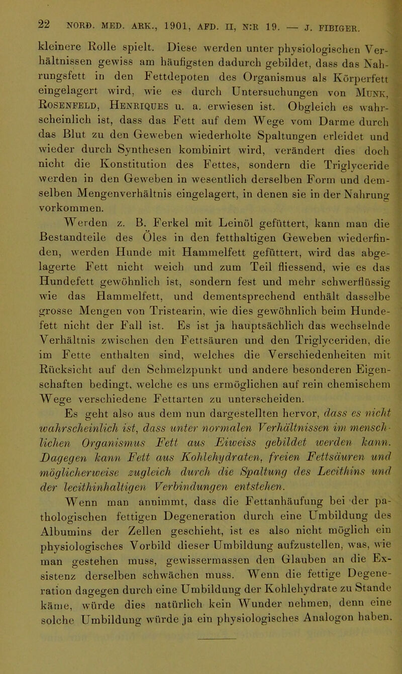 kleinere Rolle spielt. Diese werden unter physiologischen Ver- hältnissen gewiss am häufigsten dadurch gebildet, dass das Nah- rungsfett in den Fettdepoteu des Organismus als Körperfett eingelagert wird, wie es durch Untersuchungen von Münk, Rosenfeld, Henriques u. a. erwiesen ist. Obgleich es wahr- scheinlich ist, dass das Fett auf dem Wege vom Darme durch das Blut zu den Geweben wiederholte Spaltungen erleidet und wieder durch Synthesen kombinirt wird, verändert dies doch nicht die Konstitution des Fettes, sondern die Triglyceride werden in den Geweben in wesentlich derselben Form und dem- selben Mengenverhältnis eingelagert, in denen sie in der Nahruno- Vorkommen. Werden z. B. Ferkel mit Leinöl gefüttert, kann man die Bestandteile des Öles in den fetthaltigen Geweben wiederfin- den, werden Hunde mit Hammelfett gefüttert, wird das abge- lagerte Fett nicht weich und zum Teil fliessend, wie es das Hundefett gewöhnlich ist, sondern fest und mehr schwerflüssig wie das Hammelfett, und dementsprechend enthält dasselbe grosse Mengen von Tristearin, wie dies gewöhnlich beim Hunde- fett nicht der Fall ist. Es ist ja hauptsächlich das wechselnde Verhältnis zwischen den Fettsäuren und den Triglyceriden, die im Fette enthalten sind, welches die Verschiedenheiten mit Rücksicht auf den Schmelzpunkt und andere besonderen Eigen- schaften bedingt, welche es uns ermöglichen auf rein chemischem Wege verschiedene Fettarten zu unterscheiden. Es geht also aus dem nun dargestellten hervor, dass es nickt 'wahrscheinlich ist, dass unter normalen Verhältnissen im mensch- lichen Organismus Fett aus Eiioeiss gebildet werden kann. Dagegen kann Fett aus Kohlehydraten, freien Fettsäuren und möglicherweise zugleich durch die Spaltung des Lecithins und der lecithinhaltigen Verbindungen entstehen. Wenn man annimmt, dass die Fettanhäufung bei der pa- thologischen fettigen Degeneration durch eine Umbildung des Albumins der Zellen geschieht, ist es also nicht möglich ein physiologisches Vorbild dieser Umbildung aufzustellen, was, wie man o-estehen muss, gewissermassen den Glauben an die Ex- sistenz derselben schwächen muss. Wenn die fettige Degene- ration dagegen durch eine Umbildung der Kohlehydrate zu Stande käme, würde dies natürlich kein Wunder nehmen, denn eine solche Umbildung würde ja ein physiologisches Analogon haben.