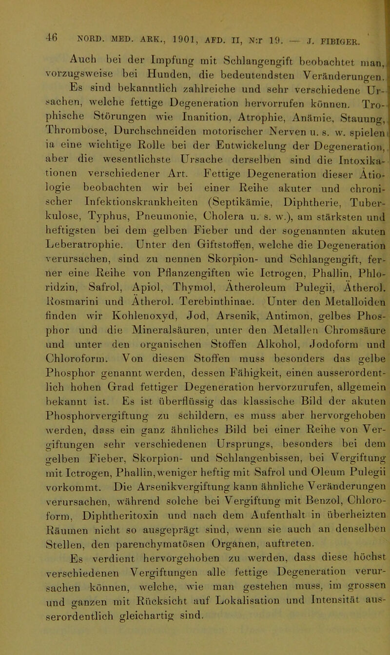 Auch bei der Impfung mit Schlangengift beobachtet man, vorzugsweise bei Hunden, die bedeutendsten Veränderungen. Es sind bekanntlich zahlreiche und sehr verschiedene Ur-! Sachen, welche fettige Degeneration hervorrufen können. Tro- phische Störungen wie Inanition, Atrophie, Anämie, Stauung,. Thrombose, Durchschneiden motorischer Nerven u. s. w. spielen ia eine wichtige Rolle bei der Entwickelung der Degeneration, aber die wesentlichste Ursache derselben sind die Intoxika- tionen verschiedener Art. Fettige Degeneration dieser Ätio- logie beobachten wir bei einer Reihe akuter und chroni- scher Infektionskrankheiten (Septikämie, Diphtherie, Tuber- kulose, Typhus, Pneumonie, Cholera u. s. w.), am stärksten und heftigsten bei dem gelben Fieber und der sogenannten akuten Leberatrophie. Unter den Giftstoffen, welche die Degeneration verursachen, sind zu nennen Skorpion- und Schlangengift, fer- ner eine Reihe von Pflanzengiften wie Ictrogen, Phallin, Phlo- ridzin, Safrol, Apiol, Thymol, Ätheroleum Pulegii, Ätherol. Kosmarini und Ätherol. Terebinthinae. Unter den Metalloiden finden wir Kohlenoxyd, Jod, Arsenik, Antimon, gelbes Phos- phor und die Mineralsäuren, unter den Metallen Chromsäure und unter den organischen Stoffen Alkohol, Jodoform und Chloroform. Von diesen Stoffen muss besonders das gelbe Phosphor genannt werden, dessen Fähigkeit, einen ausserordent- lich hohen Grad fettiger Degeneration hervorzurufen, allgemein bekannt ist. Es ist überflüssig das klassische Bild der akuten Phosphorvergiftung zu schildern, es muss aber hervorgehoben werden, dass ein ganz ähnliches Bild bei einer Reihe von Ver- giftungen sehr verschiedenen Ursprungs, besonders bei dem gelben Fieber, Skorpion- und Schlangenbissen, bei Vergiftung mit Ictrogen, Phallin,weniger heftig mit Safrol und Oleum Pulegii vorkommt. Die Arsenikvergiftung kann ähnliche Veränderungen verursachen, während solche bei Vergiftung mit Benzol, Chloro- form, Diphtheritoxin und nach dem Aufenthalt in überheizten Räumen nicht so ausgeprägt sind, wenn sie auch an denselben Stellen, den parenchymatösen Organen, auftreten. Es verdient hervorgehoben zu werden, dass diese höchst verschiedenen Vergiftungen alle fettige Degeneration verur- sachen können, welche, wie man gestehen muss, im grossen und o-anzen mit Rücksicht auf Lokalisation und Intensität aus- serordent.lich gleichartig sind.