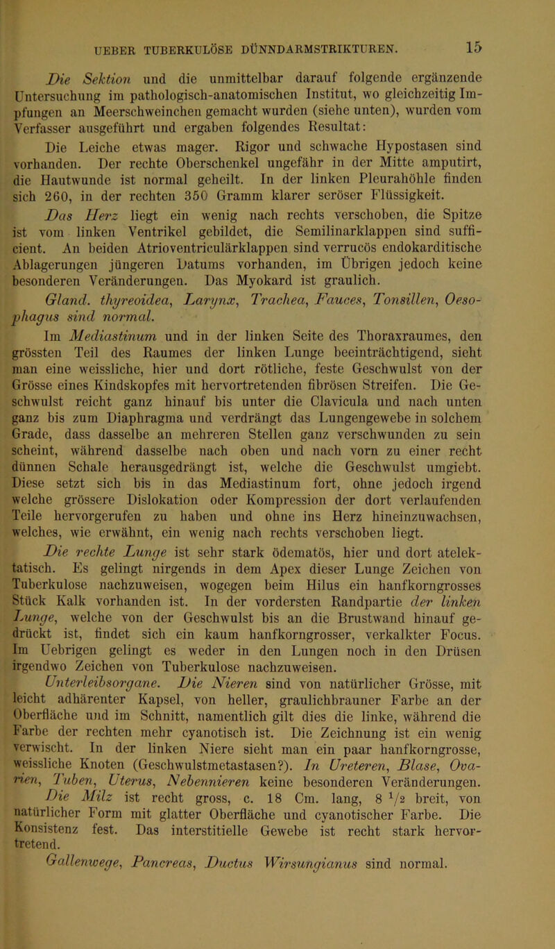 Die Sektion und die unmittelbar darauf folgende ergänzende Untersuchung im pathologisch-anatomischen Institut, wo gleichzeitig Im- pfungen an Meerschweinchen gemacht wurden (siehe unten), wurden vom Verfasser ausgeführt und ergaben folgendes Resultat: Die Leiche etwas mager. Rigor und schwache Hypostasen sind vorhanden. Der rechte Oberschenkel ungefähr in der Mitte amputirt, die Hautwunde ist normal geheilt. In der linken Pleurahöhle finden sich 260, in der rechten 350 Gramm klarer seröser Flüssigkeit. Das Herz liegt ein wenig nach rechts verschoben, die Spitze ist vom linken Ventrikel gebildet, die Semilinarklappen sind suffi- cient. An beiden Atrioventriculärklappen sind verrucös endokarditische Ablagerungen jüngeren Datums vorhanden, im Übrigen jedoch keine besonderen Veränderungen. Das Myokard ist graulich. Gland. thyreoidea, Darynx^ Trachea, Fauces, Tonsillen, Oeso- phagus sind normal. Im Mediastinum und in der linken Seite des Thoraxraumes, den grössten Teil des Raumes der linken Lunge beeinti’ächtigend, sieht man eine weissliche, hier und dort rötliche, feste Geschwulst von der Grösse eines Kindskopfes mit hervortretenden fibrösen Streifen. Die Ge- schwulst reicht ganz hinauf bis unter die Clavicula und nach unten ganz bis zum Diaphragma und verdrängt das Lungengewebe in solchem Grade, dass dasselbe an mehreren Stellen ganz verschwunden zu sein scheint, während dasselbe nach oben und nach vorn zu einer recht dünnen Schale herausgedrängt ist, welche die Geschwulst umgiebt. Diese setzt sich bis in das Mediastinum fort, ohne jedoch irgend welche grössere Dislokation oder Kompression der dort verlaufenden Teile hervorgerufen zu haben und ohne ins Herz hineinzuwachsen, welches, wie erwähnt, ein wenig nach rechts verschoben liegt. Die rechte Lunge ist sehr stark ödematös, hier und dort atelek- tatisch. Es gelingt nirgends in dem Apex dieser Lunge Zeichen von Tuberkulose nachzuweisen, wogegen beim Hilus ein hanfkorngrosses Stück Kalk vorhanden ist. In der vordersten Randpartie der linken Lunge, welche von der Geschwulst bis an die Brustwand hinauf ge- drückt ist, findet sich ein kaum hanfkorngrosser, verkalkter Focus. Im Uebrigen gelingt es weder in den Lungen noch in den Drüsen irgendwo Zeichen von Tuberkulose nachzuweisen. Unterleihsoi'gane. Die Nieren sind von natürlicher Grösse, mit leicht adhärenter Kapsel, von heller, graulichbrauner Farbe an der Oberfläche und im Schnitt, namentlich gilt dies die linke, während die Farbe der rechten mehr cyanotisch ist. Die Zeichnung ist ein wenig verwischt. In der linken Niere sieht man ein paar hanfkorngrosse, weissliche Knoten (Geschwulstmetastasen?), ln Ureteren, Blase, Ova- n,en, luben, Uterus, Nebennieren keine besonderen Veränderungen. Die Milz ist recht gross, c. 18 Cm. lang, 8^/2 breit, von natürlicher Form mit glatter Oberfläche und cyanotischer Farbe. Die Konsistenz fest. Das interstitielle Gewebe ist recht stark hervor- tretend. Gallenwege, Pancreas, Ductus Wirsungianus sind normal.