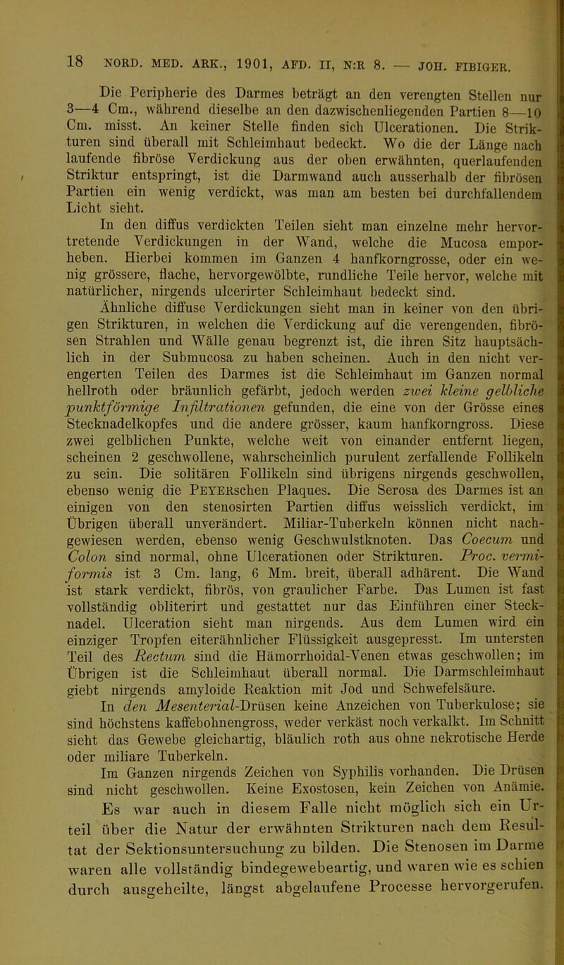 Die Peripherie des Darmes beträgt an den verengten Stellen nur 3—4 Cm., während dieselbe an den dazwischenliegenden Partien 8—10 Cm. misst. An keiner Stelle finden sich Ulcerationen. Die Strik- turen sind überall mit Schleimhaut bedeckt. Wo die der Länge nach laufende fibröse Verdickung aus der oben erwähnten, querlaufenden Striktur entspringt, ist die Darmwand auch ausserhalb der fibrösen Partien ein wenig verdickt, was man am besten bei durchfallendem Licht sieht. In den diffus verdickten Teilen sieht man einzelne mehr hervor- tretende Verdickungen in der Wand, welche die Mucosa empor- heben. Hierbei kommen im Ganzen 4 hanfkorngrosse, oder ein we- nig grössere, flache, hervorgewölbte, rundliche Teile hervor, welche mit natürlicher, nirgends ulcerirter Schleimhaut bedeckt sind. Ähnliche diffuse Verdickungen sieht man in keiner von den übri- gen Strikturen, in welchen die Verdickung auf die verengenden, fibrö- sen Strahlen und Wälle genau begrenzt ist, die ihren Sitz hauptsäch- lich in der Submucosa zu haben scheinen. Auch in den nicht ver- engerten Teilen des Darmes ist die Schleimhaut im Ganzen normal hellroth oder bräunlich gefärbt, jedoch werden zwei kleine gelbliche punktförmige Infiltrationen gefunden, die eine von der Grösse eines Stecknadelkopfes und die andere grösser, kaum hanfkorngross. Diese zwei gelblichen Punkte, welche weit von einander entfernt liegen, scheinen 2 geschwollene, wahrscheinlich purulent zerfallende Follikeln zu sein. Die solitären Follikeln sind übrigens nirgends geschwollen, ebenso wenig die PEYERschen Plaques. Die Serosa des Darmes ist an einigen von den stenosirten Partien diffus weisslich verdickt, im Übrigen überall unverändert. Miliar-Tuherkeln können nicht nach- gewiesen werden, ebenso wenig Geschwulstknoten. Das Coecum und Colon sind normal, ohne Ulcerationen oder Strikturen. Proc. vermi- formis ist 3 Cm. lang, 6 Mm. breit, überall adhärent. Die Wand ist stark verdickt, fibrös, von graulicher Farbe. Das Lumen ist fast vollständig obliterirt und gestattet nur das Einführen einer Steck- nadel. Ulceration sieht man nirgends. Aus dem Lumen wird ein einziger Tropfen eiterähnlicher Flüssigkeit ausgepresst. Im untersten Teil des Rectum sind die Hämorrhoidal-Venen etwas geschwollen; im Übrigen ist die Schleimhaut überall normal. Die Darmschleimhaut giebt nirgends amyloide Reaktion mit Jod und Schwefelsäure. In den Mesenterial-Jörü^exs. keine Anzeichen von Tuberkulose; sie sind höchstens kaffebohnengross, weder verkäst noch verkalkt. Im Schnitt sieht das Gewebe gleichartig, bläulich roth aus ohne nekrotische Herde oder miliare Tuberkeln. Im Ganzen nirgends Zeichen von Syphilis vorhanden. Die Drüsen sind nicht geschwollen. Keine Exostosen, kein Zeichen von Anämie. Es war auch in diesem Falle nicht möglich sich ein Ur- teil über die Natur der erwähnten Strikturen nach dem Resul- tat der Sektionsuntersuchung zu bilden. Die Stenosen im Darme waren alle vollständig bindegewebeartig, und waren wie es schien durch ausgeheilte, längst abgelaufene Processe hervorgerufen.