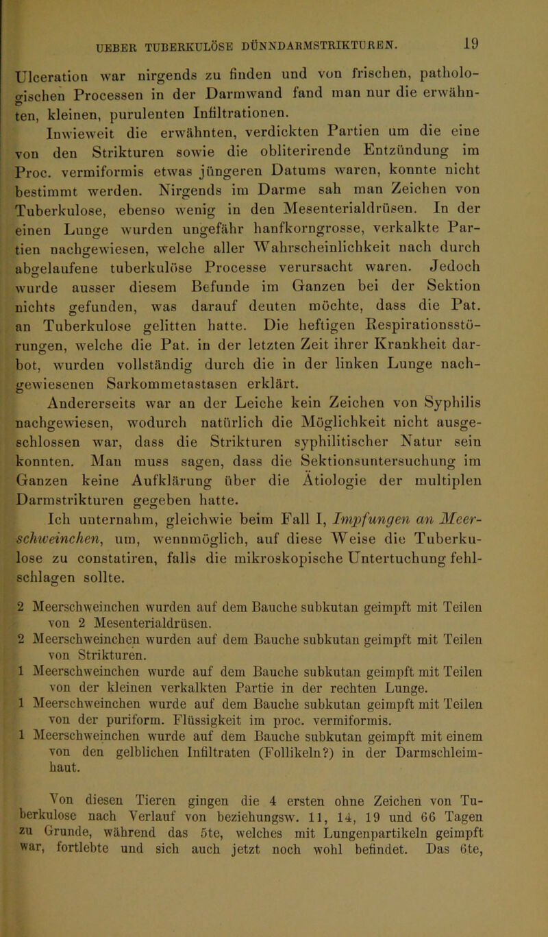Ulceration war nirgends zu finden und von frischen, patholo- gischen Processen in der Darmwand fand man nur die erwähn- ten, kleinen, purulenten Infiltrationen. Inwieweit die erwähnten, verdickten Partien um die eine von den Strikturen sowie die obliterirende Entzündung im Proc. vermiformis etwas jüngeren Datums waren, konnte nicht bestimmt werden. Nirgends im Darme sah man Zeichen von Tuberkulose, ebenso wenig in den Mesenterialdrüsen. In der einen Lunge wurden ungefähr hanfkorngrosse, verkalkte Par- tien nacharewiesen, welche aller Wahrscheinlichkeit nach durch abarelaufene tuberkulöse Processe verursacht waren. Jedoch wurde ausser diesem Befunde im Ganzen bei der Sektion nichts gefunden, was darauf deuten möchte, dass die Pat. an Tuberkulose gelitten hatte. Die heftigen Respirationsstö- runofen, welche die Pat. in der letzten Zeit ihrer Krankheit dar- bot, wurden vollständig durch die in der linken Lunge nach- irewiesenen Sarkommetastasen erklärt. Andererseits war an der Leiche kein Zeichen von Syphilis nachgewiesen, wodui'ch natürlich die Möglichkeit nicht ausge- schlossen war, dass die Strikturen syphilitischer Natur sein konnten. Man muss sagen, dass die Sektionsuntersuchung im Ganzen keine Aufklärung über die Ätiologie der multiplen Darmstrikturen gegeben hatte. Ich unternahm, gleichwie beim Fall I, Impfungen an Meer- schweinchen, um, wennmöglich, auf diese Weise die Tuberku- lose zu constatiren, falls die mikroskopische Untertuchung fehl- schlagen sollte. 2 Meerschweinchen wurden auf dem Bauche subkutan geimpft mit Teilen von 2 Mesenterialdrüsen. 2 Meerschweinchen wurden auf dem Bauche subkutan geimpft mit Teilen von Strikturen. 1 Meerschweinchen wurde auf dem Bauche subkutan geimpft mit Teilen von der kleinen verkalkten Partie in der rechten Lunge. 1 Meerschweinchen wurde auf dem Bauche subkutan geimpft mit Teilen von der puriform. Flüssigkeit im proc. vermiformis. 1 Meerschweinchen wurde auf dem Bauche subkutan geimpft mit einem von den gelblichen Infiltraten (Follikeln?) in der Darmschleim- haut. Von diesen Tieren gingen die 4 ersten ohne Zeichen von Tu- berkulose nach Verlauf von beziehungsw. 11, 14, 19 und 66 Tagen zu Grunde, während das 5te, welches mit Lungenpartikeln geimpft war, fortlebte und sich auch jetzt noch wohl befindet. Das 6te,