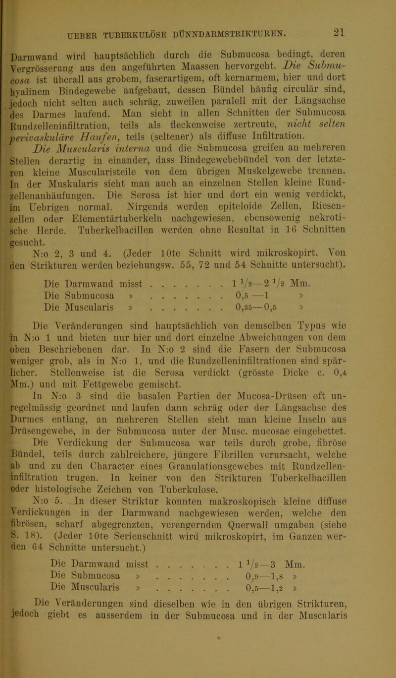 Darimvand wird hauptsächlich durch die Submucosa bedingt, deren Vergrosserung aus den angeführten Maassen hervorgeht. Die Submu- cosa ist überall aus grobem, faserartigein, oft kernarinem, hier und dort hyalinem Bindegewebe aufgebaut, dessen Bündel häufig circulär sind, jedoch nicht selten auch schräg, zuweilen paralell mit der Längsachse des Darmes laufend. Man sieht in allen Schnitten der Submucosa Kundzelleninfiltratiou, teils als fleckenweise zertreute, nicht selten perivaskuläre Haufen, teils (seltener) als diffuse Infiltration. Die Muscularis interna und die Submucosa greifen au mehreren Stellen derartig in einander, dass Bindegewebebündel von der letzte- ren kleine Muscularisteile von dem übrigen Muskelgewebe trennen. In der Muskularis sieht man auch an einzelnen Stellen kleine Rund- zellenanhäufungen. Die Serosa ist hier und dort ein wenig verdickt, im Uebrigen normal. Nirgends werden epiteloide Zellen, Riesen- zellen oder Elementärtuberkeln nachgewiesen, ebensowenig nekroti- sche Herde. Tuberkelbacillen werden ohne Resultat in 16 Schnitten gesucht. N:o 2, 3 und 4. (Jeder lOte Schnitt wird mikroskopirt. Von den Strikturen werden beziehungsw'. 55, 72 und 54 Schnitte untersucht). Die Darmwand misst 1 —2 ^/2 Mm. Die Submucosa » 0,5 —1 » Die Muscularis » 0,35—0,5 » Die Veränderungen sind hauptsächlich von demselben Typus wie in N;o 1 und bieten nur hier und dort einzelne Abweichungen von dem oben Beschriebenen dar. In N:o 2 sind die Fasern der Submucosa weniger grob, als in N:o 1, und die Rundzelleninfiltrationen sind spär- licher. Stellenweise ist die Serosa verdickt (grösste Dicke c. 0,4 Mm.) und mit Fettgew'ebe gemischt. In N:o 3 sind die basalen Partien der Mucosa-Drüsen oft un- regelmässig geordnet und laufen dann schräg oder der Längsachse des Darmes entlang, an mehreren Stellen sieht man kleine Inseln aus Drüsengewebe, in der Submucosa unter der Muse, mucosae eingebettet, j • Die Verdickung der Submucosa war teils durch grobe, fibröse Bündel, teils durch zahlreichere, jüngere Fibrillen verursacht, welche ab und zu den Character eines Granulationsgewebes mit Rundzellen- infiltration trugen. In keiner von den Strikturen Tuberkelbacillen oder histologische Zeichen von Tuberkulose. N:o 5. In dieser Striktur konnten makroskopisch kleine diffuse ) erdickungen in der Darmwand nachgewiesen werden, welche den fibrösen, scharf abgegrenzten, verengernden Querwall umgaben (siehe S. 18). (Jeder lOte Serienschnitt wird mikroskopirt, im Ganzen wer- den 64 Schnitte untersucht.) Die ) eränderungen sind dieselben wie in den übrigen Strikturen, jedoch giebt es ausserdem in der Submucosa und in der Muscularis Die Darmwand misst Die Submucosa » Die Muscularis » 1 Vs—3 Mm 0,9 1,8 » 0,5 1,2 »