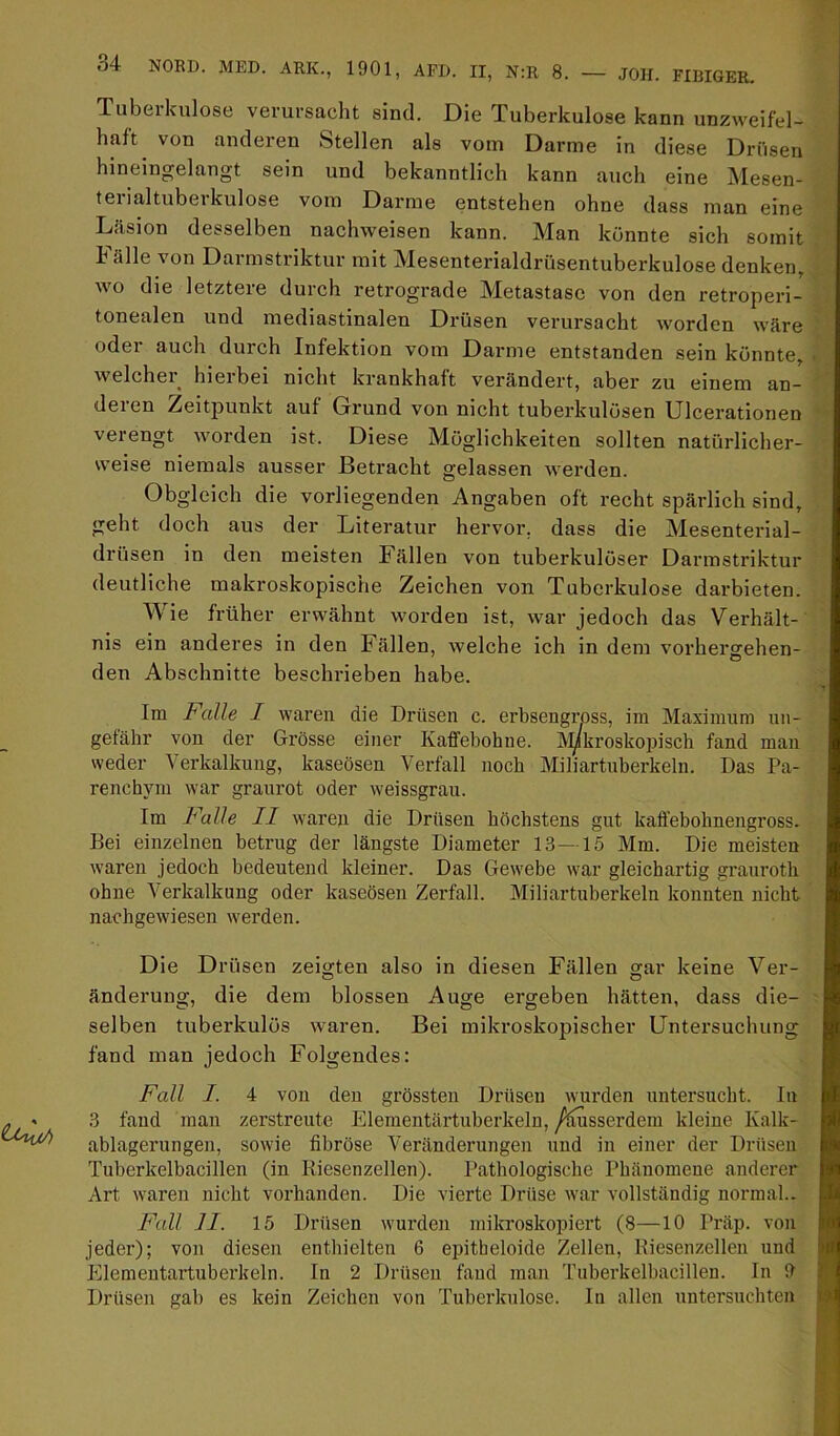 Tubeikulose verursacht sind. Die Tuberkulose kann unzweifel- haft von anderen Stellen als vom Darme in diese Drüsen hineingelangt sein und bekanntlich kann auch eine Mesen- tei ialtubei kulose vom Darme entstehen ohne dass man eine Läsion desselben nachweisen kann. Man könnte sich somit h älle von Darmstriktur mit Mesenterialdrüsentuberkulose denken, wo die letztere durch retrograde Metastase von den retroperi- tonealen und mediastinalen Drüsen verursacht worden wäre oder auch durch Infektion vom Darme entstanden sein konnte, welcher hierbei nicht krankhaft verändert, aber zu einem an- deren Zeitpunkt auf Grund von nicht tuberkulösen Ulcerationen verengt worden ist. Diese Möglichkeiten sollten natürlicher- weise niemals ausser Betracht gelassen werden. Obgleich die vorliegenden Angaben oft recht spärlich sind, geht doch aus der Literatur hervor, dass die Mesenterial- drüsen in den meisten Fällen von tuberkulöser Darmstriktur deutliche makroskopische Zeichen von Tuberkulose darbieten. Wie früher erwähnt worden ist, war jedoch das Verhält- nis ein anderes in den Fällen, welche ich in dem vorherffehen- den Abschnitte beschrieben habe. Im Falle I waren die Drüsen c. erbsengross, im Maximum un- gefähr von der Grösse einer Kaffebohne. i^kroskopisch fand mau weder Verkalkung, kaseösen Verfall noch Miliartuberkeln. Das Pa- renchym war graurot oder weissgrau. Im Falle II waren die Drüsen höchstens gut kaffebohneugross. Bei einzelnen betrug der längste Diameter 13—15 Mm. Die meisten waren jedoch bedeutend kleiner. Das Gewebe war gleichartig grauroth ohne Verkalkung oder kaseösen Zerfall. Miliartuberkeln konnten nicht nachgewiesen werden. Die Drüsen zeigten also in diesen Fällen gar keine Ver- änderung, die dem blossen Auge ergeben hätten, dass die- selben tuberkulös waren. Bei mikroskopischer Untersuchung fand man jedoch Folgendes: Fall I. 4 von den grössten Drüsen wurden untersucht. In 3 fand man zerstreute Elementärtuberkeln, /Ausserdem kleine Kalk- ablagerungen, sowie fibröse Veränderungen und in einer der Drüsen Tuberkelbacillen (in Riesenzellen). Pathologische Phänomene anderer Art waren nicht vorhanden. Die vierte Drüse war vollständig normal.. Fall II. 15 Drüsen wurden milrroskopieit (8—10 Präp. von jeder); von diesen enthielten 6 epitheloide Zellen, Kiesenzellen und Elementärtuberkeln. In 2 Drüsen fand man Tuberkelhacillen. In 9 Drüsen gab es kein Zeichen von Tuberkulose, ln allen untersuchten