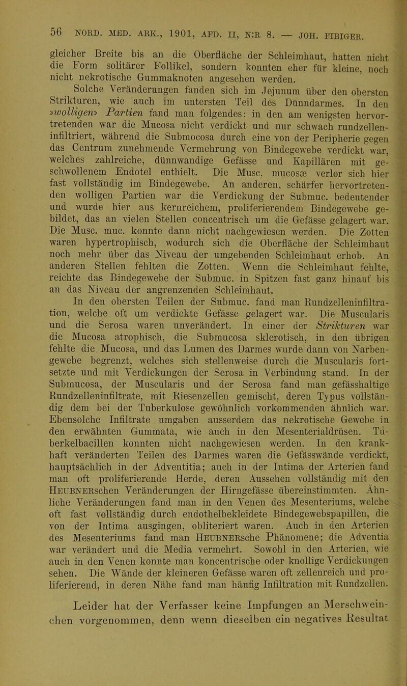 gleicher Breite bis an die Oberfläche der Schleimhaut, hatten nicht die Form solitärer Follikel, sondern konnten eher für kleine, noch nicht nekrotische Gummaknoten angesehen werden. Solche Veränderungen fanden sich im .Jejunum über den obersten Strikturen, wie auch im untersten Teil des Dünndarmes. In den ■^wolligem Partien fand man folgendes: in den am wenigsten hervor- tretenden war die Mucosa nicht verdickt und nur schwach rundzellen- infiltriert, während die Submocosa durch eine von der Peripherie gegen das Centrum zunehmende Vermehrung von Bindegewebe verdickt war, welches zahlreiche, dünnwandige Gefässe und Kapillären mit ge- schwollenem Endotel enthielt. Die Muse, mucosoe verlor sich hier fast vollständig im Bindegewebe. An anderen, schärfer hervortreten- den wolligen Partien war die Verdickung der Submuc. bedeutender und wurde hier aus kernreichem, proliferierendem Bindegewebe ge- bildet, das an vielen Stellen concentrisch um die Gefässe gelagert war. Die Muse. muc. konnte dann nicht nachgewiesen werden. Die Zotten waren hypertrophisch, wodurch sich die Oberfläche der Schleimhaut noch mehr über das Niveau der umgebenden Schleimhaut erhob. An anderen Stellen fehlten die Zotten. Wenn die Schleimhaut fehlte, reichte das Bindegewebe der Submuc. in Spitzen fast ganz hinauf bis an das Niveau der angrenzenden Schleimhaut. In den obersten Teilen der Submuc. fand man Ruudzelleuinfiltra- tion, welche oft um verdickte Gefässe gelagert war. Die Muscularis und die Serosa waren unverändert. In einer der Strikturen war die Mucosa atrophisch, die Submucosa sklerotisch, in den übrigen fehlte die Mucosa, und das Lumen des Darmes wurde dann von Narben- gewebe begrenzt, welches sich stellenweise durch die Muscularis fort- setzte und mit Verdickungen der Serosa in Verbindung stand. In der Submucosa, der Muscularis und der Serosa fand man gefässhaltige Rundzelleuiufiltrate, mit Riesenzelleu gemischt, deren Typus vollstän- dig dem bei der Tuberkulose gewöhnlich vorkommenden ähnlich war. Ebensolche Infiltrate umgaben ausserdem das nekrotische Gewebe in den erwähnten Gummata, wie auch in den Mesenterialdrüsen. Tü- berkelbacillen konnten nicht nachgewiesen werden. In den krank- haft veränderten Teilen des Darmes waren die Gefässwände verdickt, hauptsächlich in der Adveutitia; auch in der Intima der Arterien fand man oft proliferierende Ilerde, deren Aussehen vollständig mit den HEUBNERscheu Veränderungen der Hirugefässe übereinstimmten. Ähn- liche Veränderungen fand man in den Venen des Mesenteriums, welche oft fast vollständig durch endothelbekleidete Bindegewebspapillen, die von der Intima ausgingen, obliteriert waren. Auch in den Arterien des Mesenteriums fand man HEUBNERsche Phänomene; die Adventia war verändert und die Media vermehrt. Sowohl in den Arterien, wie auch in den Venen konnte man koncentrische oder knollige Verdickungen sehen. Die Wände der kleineren Gefässe wai’en oft zellenreich und pro- liferierend, in deren Nähe fand man häufig Infiltration mit Rundzellen. Leider hat der Verfasser keine Impfungen an Merschwein- clien vorgenommen, denn wenn dieselben ein negatives Resultat