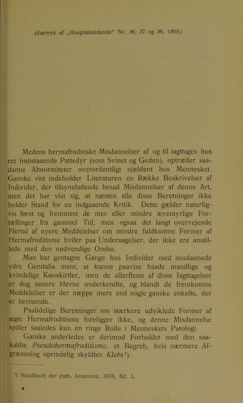 ^Særtryk af „Hospitalstidende Nr. 36, 37 og 38, 1905.) Medens hermafroditiske Misdannelser af og til iagttages hos ret højtstaaende Pattedyr (som Svinet og Geden), optræder saa- danne Abnormiteter overordentligt sjældent hos Mennesket. Ganske vist indeholder Literaturen en Række Beskrivelser af Individer, der tilsyneladende besad Misdannelser af denne Art, men det har vist sig, at næsten alle disse Beretninger ikke holder Stand for en indgaaende Kritik. Dette gælder naturlig- vis først og fremmest de mer eller mindre æventyrlige For- tællinger fra gammel Tid, men ogsaa det langt overvejende Flertal af nyere Meddelelser om mindre fuldkomne Former af Hermafroditisme hviler paa Undersøgelser, der ikke ere anstil- lede med den nødvendige Omhu. Man har gentagne Gange hos Individer med misdannede ydre Genitalia ment, at kunne paavise baade mandlige og kvindelige Kønskirtler, men de allerfleste af disse Iagttagelser er dog senere bievne underkendte, og blandt de fremkomne Meddelelser er der næppe mere end nogle ganske enkelte, der er bevisende. Paalidelige Beretninger om stærkere udviklede Former af ægte Hermafroditisme foreligger ikke, og denne Misdannelse spiller saaledes kun en ringe Rolle i Menneskets Patologi. Ganske anderledes er derimod Forholdet med den saa- kaldte Pseudohermafroditisme, et Begreb, hvis nærmere Af- grænsning oprindelig skyldtes Klebs^). *) Handbuch der path. Anatomie, 1876, Bd. 1.