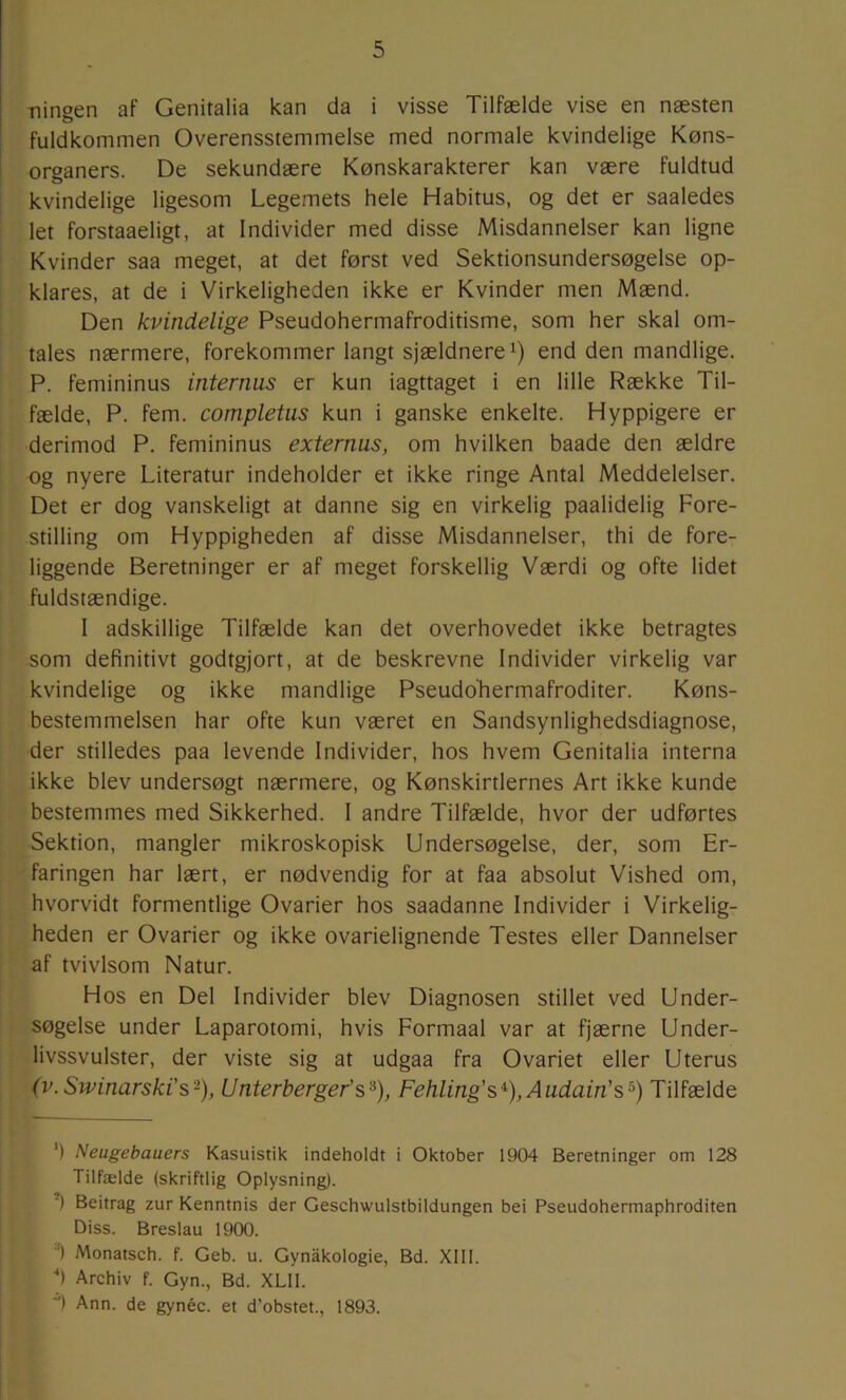 Tiingen af Genitalia kan da i visse Tilfælde vise en næsten fuldkommen Overensstemmelse med normale kvindelige Køns- organers. De sekundære Kønskarakterer kan være fuldtud kvindelige ligesom Legemets hele Habitus, og det er saaledes let forstaaeligt, at Individer med disse Misdannelser kan ligne Kvinder saa meget, at det først ved Sektionsundersøgelse op- klares, at de i Virkeligheden ikke er Kvinder men Mænd. Den kvindelige Pseudohermafroditisme, som her skal om- tales nærmere, forekommer langt sjældnere^) end den mandlige. P. femininus internus er kun iagttaget i en lille Række Til- fælde, P. fem. completus kun i ganske enkelte. Hyppigere er derimod P. femininus externus, om hvilken baade den ældre og nyere Literatur indeholder et ikke ringe Antal Meddelelser. Det er dog vanskeligt at danne sig en virkelig paalidelig Fore- stilling om Hyppigheden af disse Misdannelser, thi de fore- liggende Beretninger er af meget forskellig Værdi og ofte lidet fuldstændige. I adskillige Tilfælde kan det overhovedet ikke betragtes som definitivt godtgjort, at de beskrevne Individer virkelig var kvindelige og ikke mandlige Pseudoliermafroditer. Køns- bestemmelsen har ofte kun været en Sandsynlighedsdiagnose, der stilledes paa levende Individer, hos hvem Genitalia interna ikke blev undersøgt nærmere, og Kønskirtlernes Art ikke kunde bestemmes med Sikkerhed. I andre Tilfælde, hvor der udførtes Sektion, mangler mikroskopisk Undersøgelse, der, som Er- faringen har lært, er nødvendig for at faa absolut Vished om, hvorvidt formentlige Ovarier hos saadanne Individer i Virkelig- heden er Ovarier og ikke ovarielignende Testes eller Dannelser af tvivlsom Natur. Hos en Del Individer blev Diagnosen stillet ved Under- søgelse under Laparotomi, hvis Formaal var at fjærne Under- livssvulster, der viste sig at udgaa fra Ovariet eller Uterus (V. Swinarski's-), Unterberger’s^), Fehling's^), Audain’s^) Tilfælde ') Neugebauers Kasuistik indeholdt i Oktober 1904 Beretninger om 128 Tilfælde (skriftlig Oplysning). ■) Beitrag zur Kenntnis der Geschwulstbildungen bei Pseudohermaphroditen Diss. Breslau 1900. '^) Monatsch. f. Geb. u. Gynakologie, Bd. XIII. ■•) Archiv f. Gyn., Bd. XLII. ■*) Ann. de gynéc. et d’obstet., 1893.