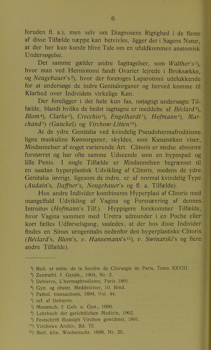 foruden fl. a.), men selv om Diagnosens Rigtighed i de fleste af disse Tilfælde næppe kan betvivles, ligger det i Sagens Natur,, at der her kun kunde blive Tale om en ufuldkommen anatomisk Undersøgelse. Det samme gælder andre Iagttagelser, som Walther's hvor man ved, Herniotomi fandt Ovarier lejrede i Broksække, og Neugebauer's-), hvor der foretoges Laparotomi udelukkende for at undersøge de indre Genitalorganer og herved komme til Klarhed over Individets virkelige Køn. Der foreligger i det hele kun faa, nøjagtigt undersøgte Til- fælde, blandt hvilke de bedst iagttagne er meddelte af Béclard^), Blom*), Clarke^), Crecchio^), EngelhardV), Hofmann^), Mar- chands) (Gunckel) og Virchow-Litten*^), At de ydre Genitalia ved kvindelig Pseudohermafroditisme ligne maskuline Kønsorganer, skyldes, som Kasuistiken viser. Misdannelser af noget varierende Art. Clitoris er stedse abnormt forstørret og har ofte samme Udseende som en hypospad og. lille Penis. I nogle Tilfælde er Misdannelsen begrænset til en saadan hyperplastisk Udvikling af Clitoris, medens de ydre Genitalia iøvrigt, ligesom de indre, er af normal kvindelig Type {Audain's, Daffner's, Neugebauer's og fl. a. Tilfælde). Hos andre Individer kombineres Hyperplasi af Clitoris med mangelfuld Udvikling af Vagina og Forsnævring af dennes. Introitus (Hofmann's Tilf.). Hyppigere forekommer Tilfælde, hvor Vagina sammen med Uretra udmunder i en Poche eller kort fælles Udførselsgang, saaledes, at der hos disse Individer findes en Sinus urogenitalis nedenfor den hyperplastiske Clitoris (Béclard’s, Blom's, v. Hansemann’s**), v. Swinarski’s og flere; andre Tilfælde). 1 *) Bull. et mém. de la Sociéte de Chirurgie de Paris, Tome XXVIII. Zentralbl. f. Gynak., 1904, Nr. 2. “) Debierre, L’hermaphrodisme, Paris 1891. Gyn. og obstet. Meddelelser, 10. Bind. °) Pathol. transactions, 1894, Vol. 44. “) ref. af Debierre. ) Monatsch. f. Geb. u. Gyn., 1900. Lehrbuch der gerichtlichen Medicin, 1902. *’) Festschrift Rudolph Virchow gewidmet, 1891. ‘I Virchows Archiv, Bd. 75. '*) Berl. klin. Wochenschr. 1898, Nr. 25.