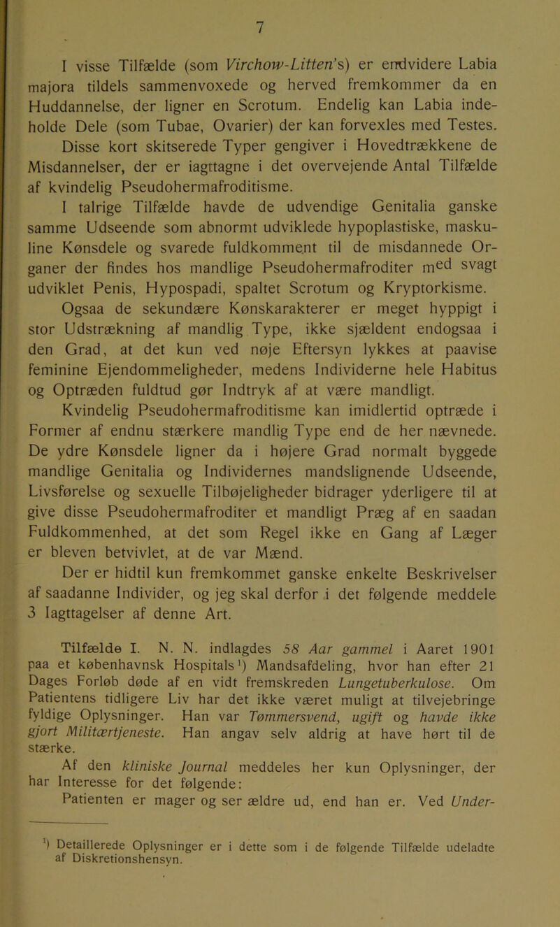 I visse Tilfælde (som Virchow-Litten’s) er endvidere Labia majora tildels sammenvoxede og herved fremkommer da en Huddannelse, der ligner en Scrotum. Endelig kan Labia inde- holde Dele (som Tubae, Ovarier) der kan forvexles med Testes. Disse kort skitserede Typer gengiver i Hovedtrækkene de Misdannelser, der er iagttagne i det overvejende Antal Tilfælde af kvindelig Pseudohermafroditisme. I talrige Tilfælde havde de udvendige Genitalia ganske samme Udseende som abnormt udviklede hypoplastiske, masku- line Kønsdele og svarede fuldkomment til de misdannede Or- ganer der findes hos mandlige Pseudohermafroditer m^d svagt udviklet Penis, Hypospadi, spaltet Scrotum og Kryptorkisme. Ogsaa de sekundære Kønskarakterer er meget hyppigt i stor Udstrækning af mandlig Type, ikke sjældent endogsaa i den Grad, at det kun ved nøje Eftersyn lykkes at paavise feminine Ejendommeligheder, medens Individerne hele Habitus og Optræden fuldtud gør Indtryk af at være mandligt. Kvindelig Pseudohermafroditisme kan imidlertid optræde i Former af endnu stærkere mandlig Type end de her nævnede. De ydre Kønsdele ligner da i højere Grad normalt byggede mandlige Genitalia og Individernes mandslignende Udseende, Livsførelse og sexuelle Tilbøjeligheder bidrager yderligere til at give disse Pseudohermafroditer et mandligt Præg af en saadan Fuldkommenhed, at det som Regel ikke en Gang af Læger er bleven betvivlet, at de var Mænd. Der er hidtil kun fremkommet ganske enkelte Beskrivelser af saadanne Individer, og jeg skal derfor i det følgende meddele 3 Iagttagelser af denne Art. Tilfælde I. N. N. indlagdes 58 Aar gammel i Aaret 1901 paa et københavnsk Hospitals') Mandsafdeling, hvor han efter 21 Dages Forløb døde af en vidt fremskreden Lungetuberkulose. Om Patientens tidligere Liv har det ikke været muligt at tilvejebringe fyldige Oplysninger. Han var Tømmersvend, ugift og havde ikke gjort Militærtjeneste. Han angav selv aldrig at have hørt til de stærke. Af den kliniske Journal meddeles her kun Oplysninger, der har Interesse for det følgende: Patienten er mager og ser ældre ud, end han er. Ved Under- ') Detaillerede Oplysninger er i dette som i de følgende Tilfælde udeladte af Diskretionshensyn.