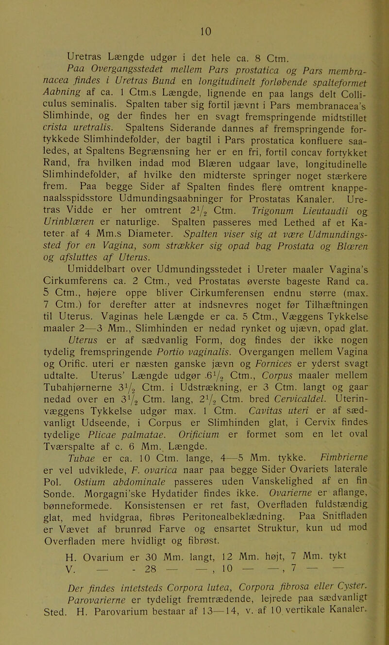 Uretras Længde udgør i det hele ca. 8 Ctm. Paa Overgangsstedet mellem Pars prostatica og Pars membra- nacea findes i Uretras Bund en longitudinelt forløbende spalieformet * Aabning af ca. 1 Ctm.s Længde, lignende en paa langs delt Colli- :• culus seminalis. Spalten taber sig fortil jævnt i Pars membranacea’s 1 Slimhinde, og der findes her en svagt fremspringende midtstillet j crista uretralis. Spaltens Siderande dannes af fremspringende for- ■ { tykkede Slimhindefolder, der bagtil i Pars prostatica konfluere saa- ^ -i ledes, at Spaltens Begrænsning her er en fri, fortil concav fortykket , ] Rand, fra hvilken indad mod Blæren udgaar lave, longitudinelle . s Slimhindefolder, af hvilke den midterste springer noget stærkere 1 frem. Paa begge Sider af Spalten findes flere omtrent knappe- . ■ naalsspidsstore Udmundingsaabninger for Prostatas Kanaler. Ure- • tras Vidde er her omtrent Ctm. Trigonum Lieutaudii og Urinblæren er naturlige. Spalten passeres med Lethed af et Ka- •' J teter af 4 Mm.s Diameter. Spalten viser sig at være Udmundings- i sted for en Vagina, som strækker sig opad bag Prosiata og Blæren og afsluttes af Uterus. Umiddelbart over Udmundingsstedet i Ureter maaler Vagina’s ' Cirkumferens ca. 2 Ctm., ved Prostatas øverste bageste Rand ca. 5 Ctm., højere oppe bliver Cirkumferensen endnu større (max. 7 Ctm.) for derefter atter at indsnevres noget før Tilhæftningen til Uterus. Vaginas hele Længde er ca. 5 Ctm., Væggens Tykkelse maaler 2—3 Mm., Slimhinden er nedad rynket og ujævn, opad glat. Uterus er af sædvanlig Form, dog findes der ikke nogen tydelig fremspringende Portio vaginalis. Overgangen mellem Vagina og Orific. uteri er næsten ganske jævn og Fornices er yderst svagt udtalte. Uterus’ Længde udgør .6Y2 Ctm., Corpus maaler mellem Tubahjørnerne 3^2 Ctm. i Udstrækning, er 3 Ctm. langt og gaar nedad over en 3^2 Ctm. lang, 2Y, Ctm. bred Cervicaldel. Uterin- væggens Tykkelse udgør max. 1 Ctm. Cavitas uteri er af sæd- vanligt Udseende, i Corpus er Slimhinden glat, i Cervix findes tydelige Plicae palmatae. Orificium er formet som en let oval Tværspalte af c. 6 Mm. Længde. Tubae er ca. 10 Ctm. lange, 4—5 Mm. tykke. Fimbrierne er vel udviklede, F. ovarica naar paa begge Sider Ovariets laterale Pol. Ostium abdominale passeres uden Vanskelighed af en fin Sonde. Morgagni’ske Hydatider findes ikke. Ovarierne er aflange, bønneformede. Konsistensen er ret fast. Overfladen fuldstændig glat, med hvidgraa, fibrøs Peritonealbeklædning. Paa Snitfladen er Vævet af brunrød Farve og ensartet Struktur, kun ud mod Overfladen mere hvidligt og fibrøst. H. Ovarium er 30 Mm. langt, 12 Mm. højt, 7 Mm. tykt V. — -28— — ,10 — —,7 — — Der findes intetsteds Corpora lutea, Corpora fibrosa eller Cyster. Parovarierne er tydeligt fremtrædende, lejrede paa sædvanligt Sted. H. Parovarium bestaar af 13—14, v. af 10 vertikale Kanaler.