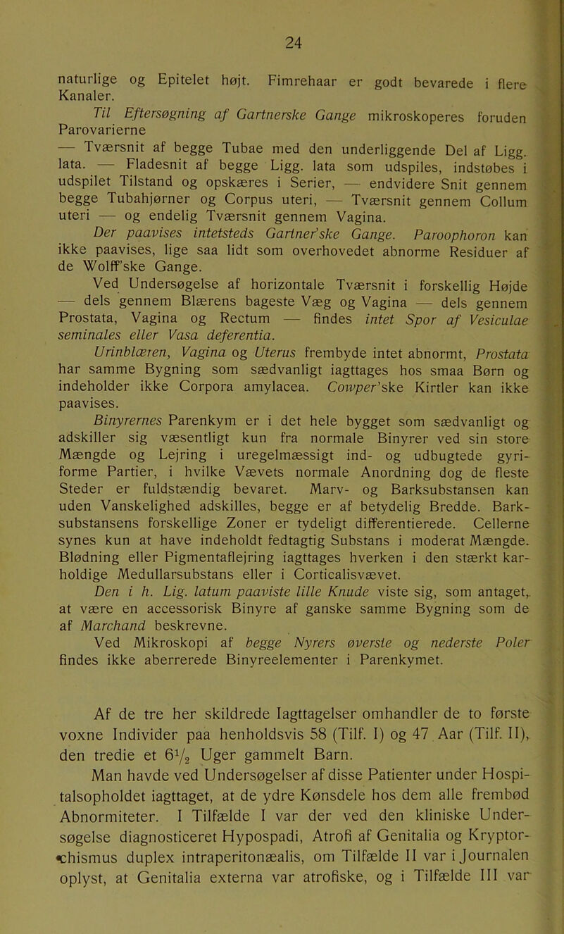 naturlige og Epitelet højt. Fimrehaar er godt bevarede i flere Kanaler. Til Eftersøgning af Gartnerske Gange mikroskoperes foruden Parovarierne — Tværsnit af begge Tubae med den underliggende Del af Ligg. lata. — Fladesnit af begge Ligg. lata som udspiles, indstøbes i udspilet Tilstand og opskæres i Serier, — endvidere Snit gennem begge Tubahjørner og Corpus uteri, — Tværsnit gennem Collum uteri — og endelig Tværsnit gennem Vagina. Der paavises intetsteds Gartner’ske Gange. Paroophoron kan ikke paavises, lige saa lidt som overhovedet abnorme Residuer af de Wolff’ske Gange. Ved Undersøgelse af horizontale Tværsnit i forskellig Højde — dels gennem Blærens bageste Væg og Vagina — dels gennem Prostata, Vagina og Rectum — findes intet Spor af Vesiculae seminales eller Vasa deferentia. Urinblæren, Vagina og Uterus frembyde intet abnormt, Prostata har samme Bygning som sædvanligt iagttages hos smaa Børn og indeholder ikke Corpora amylacea. Cowper’ske Kirtler kan ikke paavises. Binyrernes Parenkym er i det hele bygget som sædvanligt og adskiller sig væsentligt kun fra normale Binyrer ved sin store Mængde og Lejring i uregelmæssigt ind- og udbugtede gyri- forme Partier, i hvilke Vævets normale Anordning dog de fleste Steder er fuldstændig bevaret. Marv- og Barksubstansen kan uden Vanskelighed adskilles, begge er af betydelig Bredde. Bark- substansens forskellige Zoner er tydeligt differentierede. Cellerne synes kun at have indeholdt fedtagtig Substans i moderat Mængde. Blødning eller Pigmentaflejring iagttages hverken i den stærkt kar- holdige Medullarsubstans eller i Corticalisvævet. Den i h. Lig. latum paaviste lille Knude viste sig, som antaget,, at være en accessorisk Binyre af ganske samme Bygning som de af Marchand beskrevne. Ved Mikroskopi af begge Nyrers øversie og nederste Poler findes ikke aberrerede Binyreelementer i Parenkymet. Af de tre her skildrede Iagttagelser omhandler de to første voxne Individer paa henholdsvis 58 (Tilf. I) og 47 Aar (Tilf. II), den tredie et 6Y2 Uger gammelt Barn. Man havde ved Undersøgelser af disse Patienter under Hospi- talsopholdet iagttaget, at de ydre Kønsdele hos dem alle frembød Abnormiteter. I Tilfælde I var der ved den kliniske Under- søgelse diagnosticeret Hypospadi, Atrofi af Genitalia og Kryptor- •chismus duplex intraperitonæalis, om Tilfælde II var i Journalen oplyst, at Genitalia externa var atrofiske, og i Tilfælde III var