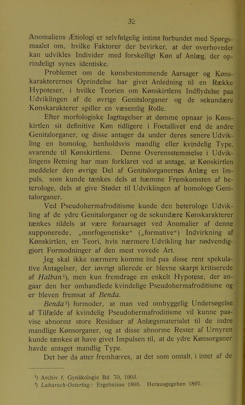 Anomaliens Ætiologi er selvfølgelig intimt forbundet med Spørgs- maalet om, hvilke Faktorer der bevirker, at der overhovedet kan udvikles Individer med forskelligt Køn af Anlæg, der op- rindeligt synes identiske. Problemet om de kønsbestemmende Aarsager og Køns- karakterernes Oprindelse har givet Anledning til en Række Hypoteser, i hvilke Teorien om Kønskirtlens Indflydelse paa Udviklingen af de øvrige Genitalorganer og de sekundære Kønskarakterer spiller en væsentlig Rolle. Efter morfologiske Iagttagelser at dømme opnaar jo Køns- kirtlen sit definitive Køn tidligere i Foetallivet end de andre ■Genitalorganer, og disse antager da under deres senere Udvik- ling en homolog, henholdsvis mandlig eller kvindelig Type, svarende til Kønskirtlens. Denne Overensstemmelse i Udvik- lingens Retning har man forklaret ved at antage, at Kønskirtlen meddeler den øvrige Del af Genitalorganernes Anlæg en Im- puls, som kunde tænkes dels at hæmme Fremkomsten af he- terologe, dels at give Stødet til Udviklingen af homologe Geni- talorganer. Ved Pseudohermafroditisme kunde den heterologe Udvik- ling af de ydre Genitalorganer og de sekundære Kønskarakterer tænkes tildels at være foraarsaget ved Anomalier af denne supponerede, „morfogenetiske („formative) Indvirkning af Kønskirtlen, en Teori, hvis nærmere Udvikling har nødvendig- gjort Formodninger af den mest vovede Art. Jeg skal ikke nærmere komme ind paa disse rent spekula- tive Antagelser, der iøvrigt allerede er bievne skarpt kritiserede af Halban^), men kun fremdrage en enkelt Hypotese, der an- gaar den her omhandlede kvindelige Pseudohermafroditisme og er bleven fremsat af Benda. Benda^) formoder, at man ved omhyggelig Undersøgelse af Tilfælde af kvindelig Pseudohermafroditisme vil kunne paa- vise abnormt store Residuer af Anlægsmaterialet til de indre mandlige Kønsorganer, og at disse abnorme Rester af Urnyren kunde tænkes at have givet Impulsen til, at de ydre Kønsorganer havde antaget mandlig Type. Det bør da atter fremhæves, at det som omtalt, i intet af de ') Archiv f. Gynakologie Bd. 70, 1903. *) Lubarsch-Ostertag: Ergebnisse 1895. Herausgegeben 1897.