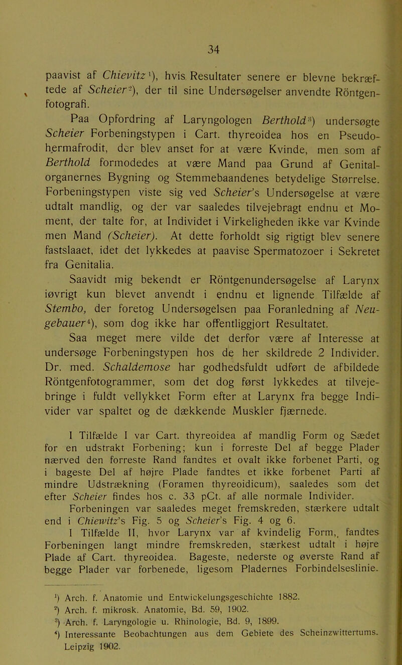 paavist af Chievitz'), hvis Resultater senere er bievne bekræf- ^ tede af Scheier'-), der til sine Undersøgelser anvendte Rontgen- fotografi. Paa Opfordring af Laryngologen Berthold'^) undersøgte Scheier Forbeningstypen i Cart. thyreoidea hos en Pseudo- hermafrodit, der blev anset for at være Kvinde, men som af Berthold formodedes at være Mand paa Grund af Genital- organernes Bygning og Stemmebaandenes betydelige Størrelse. Forbeningstypen viste sig ved Scheier’s Undersøgelse at være udtalt mandlig, og der var saaledes tilvejebragt endnu et Mo- ment, der talte for, at Individet i Virkeligheden ikke var Kvinde men Mand (Scheier). At dette forholdt sig rigtigt blev senere fastslaaet, idet det lykkedes at paavise Spermatozoer i Sekretet fra Genitalia. Saavidt mig bekendt er Røntgenundersøgelse af Larynx iøvrigt kun blevet anvendt i endnu et lignende Tilfælde af Stembo, der foretog Undersøgelsen paa Foranledning af Neu- gebauer^), som dog ikke har offentliggjort Resultatet. Saa meget mere vilde det derfor være af Interesse at undersøge Forbeningstypen hos de her skildrede 2 Individer. Dr. med. Schaldemose har godhedsfuldt udført de afbildede Rdntgenfotogrammer, som det dog først lykkedes at tilveje- bringe i fuldt vellykket Form efter at Larynx fra begge Indi- vider var spaltet og de dækkende Muskler fjærnede. I Tilfælde I var Cart. thyreoidea af mandlig Form og Sædet for en udstrakt Forbening; kun i forreste Del af begge Plader nærved den forreste Rand fandtes et ovalt ikke forbenet Parti, og i bageste Del af højre Plade fandtes et ikke forbenet Parti af mindre Udstrækning (Foramen thyreoidicum), saaledes som det efter Scheier findes hos c. 33 pCt. af alle normale Individer. Forbeningen var saaledes meget fremskreden, stærkere udtalt end i Chiewitz’s Fig. 5 og Scheier’s Fig. 4 og 6. 1 Tilfælde II, hvor Larynx var af kvindelig Form,, fandtes Forbeningen langt mindre fremskreden, stærkest udtalt i højre Plade af Cart. thyreoidea. Bageste, nederste og øverste Rand af begge Plader var forbenede, ligesom Pladernes Forbindelseslinie. ') Arch. f. Anatomie und Entwickelungsgeschichte 1882. *) Arch. f. mikrosk. Anatomie, Bd. 59, 1902. Arch. f. Laryngologie u. Rhinologie, Bd. 9, 1899. *) Interessante Beobachtungen aus dem Gebiete des Scheinzwittertums. Leipzig 1902.