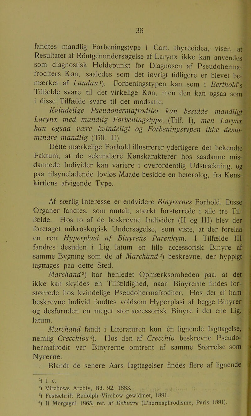 fandtes mandlig Forbeningstype i Cart. thyreoidea, viser, at Resultatet af Røntgenundersøgelse af Larynx ikke kan anvendes som diagnostisk Holdepunkt for Diagnosen af Pseudoherma- froditers Køn, saaledes som det iøvrigt tidligere er blevet be- mærket af LandavA). Forbeningstypen kan som i Berthold’s Tilfælde svare til det virkelige Køn, men den kan ogsaa som i disse Tilfælde svare til det modsatte. Kvindelige Pseudohermafroditer kan besidde mandligt Larynx med mandlig Forbeningstype (Tilf. I), men Larynx kan ogsaa være kvindeligt og Forbeningstypen ikke desto- mindre mandlig (Tilf. II). Dette mærkelige Forhold illustrerer yderligere det bekendte Faktum, at de sekundære Kønskarakterer hos saadanne mis- dannede Individer kan variere i overordentlig Udstrækning, og paa tilsyneladende lovløs Maade besidde en heterolog, fra Køns- kirtlens afvigende Type. Af særlig Interesse er endvidere Binyrernes Forhold. Disse Organer fandtes, som omtalt, stærkt forstørrede i alle tre Til- fælde. Hos to af de beskrevne Individer (II og III) blev der foretaget mikroskopisk Undersøgelse, som viste, at der forelaa i €n ren Hyperplasi af Binyrens Parenkym. I Tilfælde III i fandtes desuden i Lig. latum en lille accessorisk Binyre af | samme Bygning som de af Marchands) beskrevne, der hyppigt iagttages paa dette Sted. Marchand^) har henledet Opmærksomheden paa, at det ikke kan skyldes en Tilfældighed, naar Binyrerne findes for- størrede hos kvindelige Pseudohermafroditer. Hos det af ham beskrevne Individ fandtes voldsom Hyperplasi af begge Binyrer og desforuden en meget stor accessorisk Binyre i det ene Lig. latum. Marchand fandt i Literaturen kun én lignende Iagttagelse, nemlig Crecchios^). Hos den af Crecchio beskrevne Pseudo- hermafrodit var Binyrerne omtrent af samme Størrelse som Nyrerne. Blandt de senere Aars Iagttagelser findes flere af lignende 1. c. ‘^) Virchows Archiv, Bd. 92, 1883. ) Festschrift Rudolph Virchow gewidmet, 1891. '*) Il Morgagni 1865, ref. af Debierre (L’hermaphrodisme, Paris 1891).