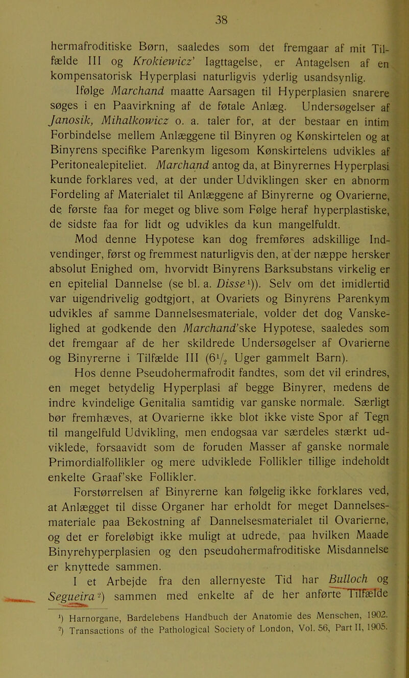 hermafroditiske Børn, saaledes som det fremgaar af mit Til- fælde III og Krokiewicz' Iagttagelse, er Antagelsen af en kompensatorisk Hyperplasi naturligvis yderlig usandsynlig. Ifølge Marchand maatte Aarsagen til Hyperplasien snarere søges i en Paavirkning af de føtale Anlæg. Undersøgelser af Janosik, Mihalkowicz o. a. taler for, at der bestaar en intim Forbindelse mellem Anlæggene til Binyren og Kønskirtelen og at Binyrens specifike Parenkym ligesom Kønskirtelens udvikles af Peritonealepiteliet. Marchand antog da, at Binyrernes Hyperplasi kunde forklares ved, at der under Udviklingen sker en abnorm Fordeling af Materialet til Anlæggene af Binyrerne og Ovarierne, de første faa for meget og blive som Følge heraf hyperplastiske, de sidste faa for lidt og udvikles da kun mangelfuldt. Mod denne Hypotese kan dog fremføres adskillige Ind- l vendinger, først og fremmest naturligvis den, at der næppe hersker absolut Enighed om, hvorvidt Binyrens Barksubstans virkelig er ' en epitelial Dannelse (se bl. a. Disse^)). Selv om det imidlertid ' var uigendrivelig godtgjort, at Ovariets og Binyrens Parenkym ; udvikles af samme Dannelsesmateriale, volder det dog Vanske- ‘ lighed at godkende den Marchand’sko, Hypotese, saaledes som det fremgaar af de her skildrede Undersøgelser af Ovarierne og Binyrerne i Tilfælde III (672 Uger gammelt Barn). Hos denne Pseudohermafrodit fandtes, som det vil erindres, en meget betydelig Hyperplasi af begge Binyrer, medens de indre kvindelige Genitalia samtidig var ganske normale. Særligt bør fremhæves, at Ovarierne ikke blot ikke viste Spor af Tegn til mangelfuld Udvikling, men endogsaa var særdeles stærkt ud- viklede, forsaavidt som de foruden Masser af ganske normale Primordialfollikler og mere udviklede Follikler tillige indeholdt enkelte Graaf’ske Follikler. Forstørrelsen af Binyrerne kan følgelig ikke forklares ved, at Anlægget til disse Organer har erholdt for meget Dannelses- materiale paa Bekostning af Dannelsesmaterialet til Ovarierne, og det er foreløbigt ikke muligt at udrede, paa hvilken Maade Binyrehyperplasien og den pseudohermafroditiske Misdannelse er knyttede sammen. I et Arbejde fra den allernyeste Tid har ^lloch og Segueira -) sammen med enkelte af de her anførte Tilfælde ’) Harnorganø, Bardelebens Handbuch der Anatomie des Menschen, 1902. -) Transactions of the Pathological Society of London, Vol. 56, Part 11, 1905.