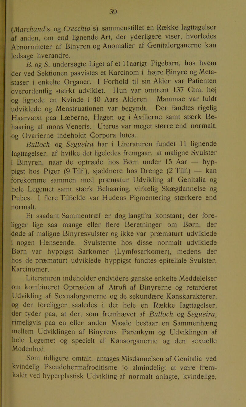 {Marchand's og Crecchio's) sammenstillet en Række Iagttagelser af anden, om end lignende Art, der yderligere viser, hvorledes Abnormiteter af Binyren og Anomalier af Genitalorganerne kan ledsage hverandre. B. og S. undersøgte Liget af et 1 laarigt Pigebarn, hos hvem ■der ved Sektionen paavistes et Karcinom i højre Binyre og Meta- staser i enkelte Organer. I Forhold til sin Alder var Patienten •overordentlig stærkt udviklet. Hun var omtrent 137 Ctm. høj og lignede en Kvinde i 40 Aars Alderen. Mammae var fuldt udviklede og Menstruationen var begyndt. Der fandtes rigelig Haarvæxt paa Læberne, Hagen og i Axillerne samt stærk Be- haaring af mons Veneris. Uterus var meget større end normalt, og Ovarierne indeholdt Corpora lutea. Biilloch og Segueira har i Literaturen fundet 11 lignende Iagttagelser, af hvilke det ligeledes fremgaar, at maligne Svulster i Binyren, naar de optræde hos Børn under 15 Aar — hyp- pigst hos Piger (9 Tilf.), sjældnere hos Drenge (2 Tilf.) — kan forekomme sammen med præmatur Udvikling af Genitalia og hele Legemet samt stærk Behaaring, virkelig Skægdannelse og Pubes. I flere Tilfælde var Hudens Pigmentering stærkere end normalt. Et saadant Sammentræf er dog langtfra konstant; der fore- ligger lige saa mange eller flere Beretninger om Børn, der ■døde af maligne Binyresvulster og ikke var præmaturt udviklede i nogen Henseende. Svulsterne hos disse normalt udviklede Børn var hyppigst Sarkomer (Lymfosarkomer), medens der hos de præmaturt udviklede hyppigst fandtes epiteliale Svulster, Karcinomer. Literaturen indeholder endvidere ganske enkelte Meddelelser om kombineret Optræden af Atrofi af Binyrerne og retarderet Udvikling af Sexualorganerne og de sekundære Kønskarakterer, og der foreligger saaledes i det hele en Række Iagttagelser, der tyder paa, at der, som fremhævet af Bulloch og Segueira, rimeligvis paa en eller anden Maade bestaar en Sammenhæng mellem Udviklingen af Binyrens Parenkym og Udviklingen af hele Legemet og specielt af Kønsorganerne og den sexuelle Modenhed. Som tidligere, omtalt, antages Misdannelsen af Genitalia ved kvindelig Pseudohermafroditisme jo almindeligt at være frem- kaldt ved hyperplastisk Udvikling af normalt anlagte, kvindelige.