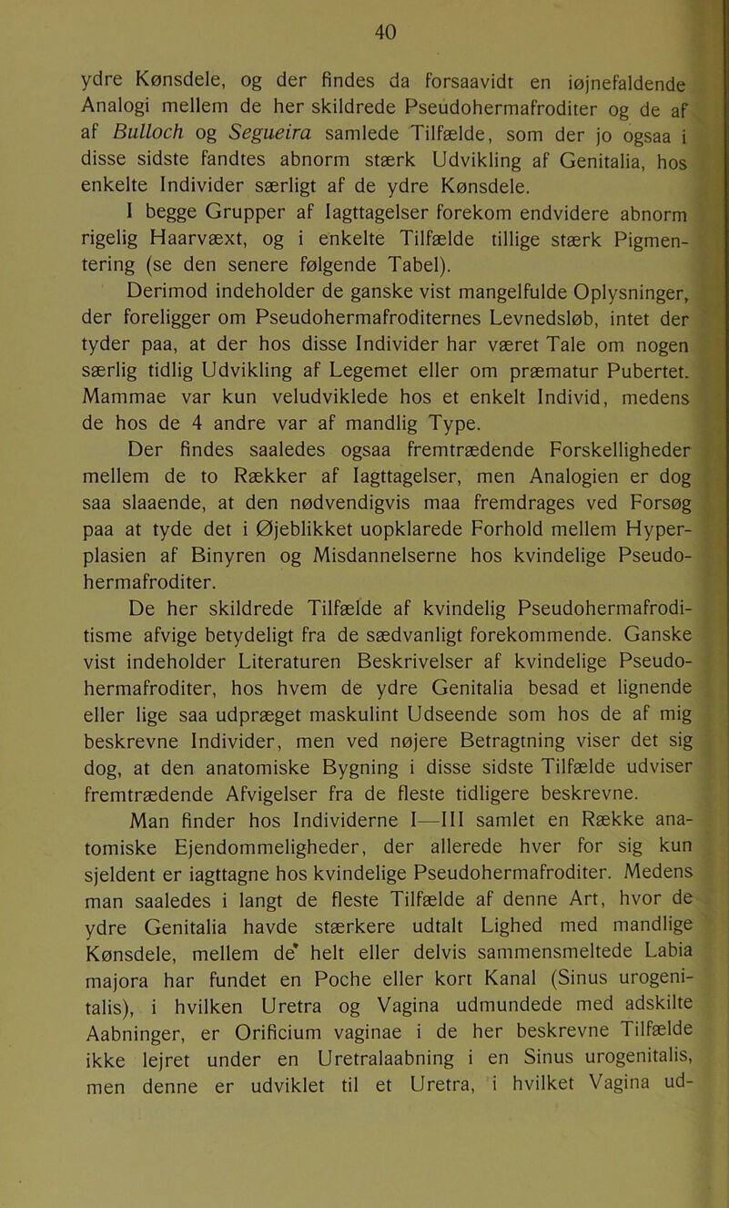 ydre Kønsdele, og der findes da forsaavidt en iøjnefaldende Analogi mellem de her skildrede Pseudohermafroditer og de af af Bulloch og Segueira samlede Tilfælde, som der jo ogsaa i disse sidste fandtes abnorm stærk Udvikling af Genitalia, hos enkelte Individer særligt af de ydre Kønsdele. I begge Grupper af Iagttagelser forekom endvidere abnorm rigelig Haarvæxt, og i enkelte Tilfælde tillige stærk Pigmen- tering (se den senere følgende Tabel). Derimod indeholder de ganske vist mangelfulde Oplysninger, der foreligger om Pseudohermafroditernes Levnedsløb, intet der tyder paa, at der hos disse Individer har været Tale om nogen særlig tidlig Udvikling af Legemet eller om præmatur Pubertet. Mammae var kun veludviklede hos et enkelt Individ, medens de hos de 4 andre var af mandlig Type. Der findes saaledes ogsaa fremtrædende Forskelligheder mellem de to Rækker af Iagttagelser, men Analogien er dog saa slaaende, at den nødvendigvis maa fremdrages ved Forsøg paa at tyde det i Øjeblikket uopklarede Forhold mellem Hyper- plasien af Binyren og Misdannelserne hos kvindelige Pseudo- hermafroditer. De her skildrede Tilfælde af kvindelig Pseudohermafrodi- tisme afvige betydeligt fra de sædvanligt forekommende. Ganske vist indeholder Literaturen Beskrivelser af kvindelige Pseudo- hermafroditer, hos hvem de ydre Genitalia besad et lignende eller lige saa udpræget maskulint Udseende som hos de af mig beskrevne Individer, men ved nøjere Betragtning viser det sig dog, at den anatomiske Bygning i disse sidste Tilfælde udviser fremtrædende Afvigelser fra de fleste tidligere beskrevne. Man finder hos Individerne I—III samlet en Række ana- tomiske Ejendommeligheder, der allerede hver for sig kun sjeldent er iagttagne hos kvindelige Pseudohermafroditer. Medens man saaledes i langt de fleste Tilfælde af denne Art, hvor de ydre Genitalia havde stærkere udtalt Lighed med mandlige Kønsdele, mellem de* helt eller delvis sammensmeltede Labia majora har fundet en Poche eller kort Kanal (Sinus urogeni- talis), i hvilken Uretra og Vagina udmundede med adskilte Aabninger, er Orificium vaginae i de her beskrevne Tilfælde ikke lejret under en Uretralaabning i en Sinus urogenitalis, men denne er udviklet til et Uretra, i hvilket Vagina ud-