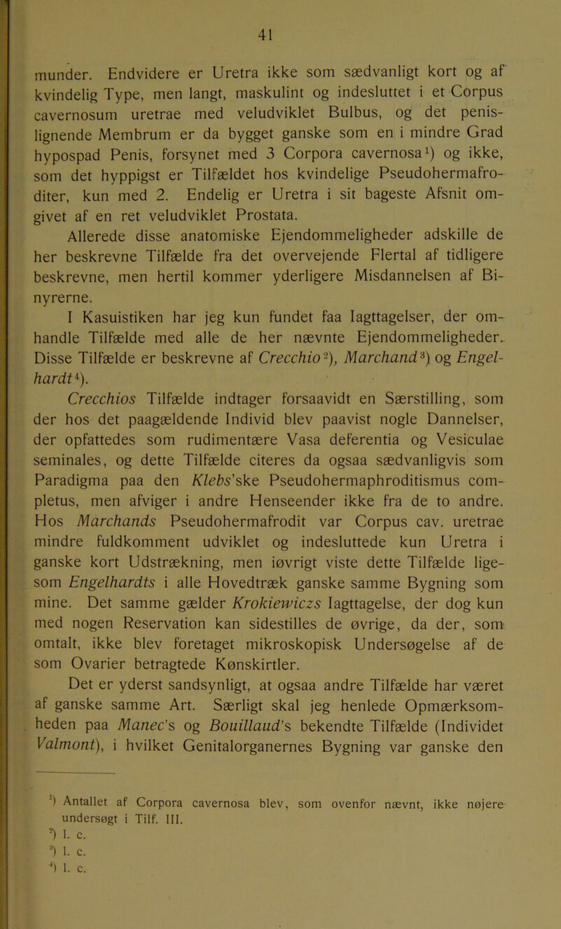munder. Endvidere er Uretra ikke som sædvanligt kort og af kvindelig Type, men langt, maskulint og indesluttet i et COrpus cavernosum uretrae med veludviklet Bulbus, og det penis- lignende Membrum er da bygget ganske som en i mindre Grad hypospad Penis, forsynet med 3 Corpora cavernosai) og ikke, som det hyppigst er Tilfældet hos kvindelige Pseudohermafro- diter, kun med 2. Endelig er Uretra i sit bageste Afsnit om- givet af en ret veludviklet Prostata. Allerede disse anatomiske Ejendommeligheder adskille de her beskrevne Tilfælde fra det overvejende Flertal af tidligere beskrevne, men hertil kommer yderligere Misdannelsen af Bi- nyrerne. I Kasuistiken har jeg kun fundet faa Iagttagelser, der om- handle Tilfælde med alle de her nævnte Ejendommeligheder. Disse Tilfælde er beskrevne af Crecchio'^), Marchand'^) og Engel- hardt^). Crecchios Tilfælde indtager forsaavidt en Særstilling, som der hos det paagældende Individ blev paavist nogle Dannelser, der opfattedes som rudimentære Vasa deferentia og Vesiculae seminales, og dette Tilfælde citeres da ogsaa sædvanligvis som Paradigma paa den Klebs'skt Pseudohermaphroditismus com- pletus, men afviger i andre Henseender ikke fra de to andre. Hos Marchands Pseudohermafrodit var Corpus cav. uretrae mindre fuldkomment udviklet og indesluttede kun Uretra i ganske kort Udstrækning, men iøvrigt viste dette Tilfælde lige- som Engelhardts i alle Hovedtræk ganske samme Bygning som mine. Det samme gælder Krokiewiczs Iagttagelse, der dog kun med nogen Reservation kan sidestilles de øvrige, da der, som omtalt, ikke blev foretaget mikroskopisk Undersøgelse af de som Ovarier betragtede Kønskirtler. Det er yderst sandsynligt, at ogsaa andre Tilfælde har været af ganske samme Art. Særligt skal jeg henlede Opmærksom- heden paa Manec’s og Bouillaud’s bekendte Tilfælde (Individet Valmont), i hvilket Genitalorganernes Bygning var ganske den ') Antallet af Corpora undersøgt i Tilf. III. ^ 1. c. =■) 1. c. ■*) 1. c. cavernosa blev, som ovenfor nævnt, ikke nøjere