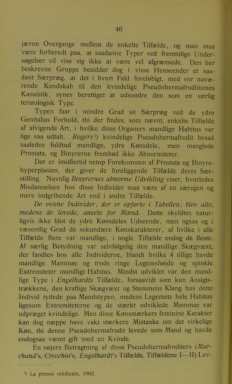 jævne Overgange mellem de enkelte Tilfælde, og man maa være forberedt paa, at saadanne Typer ved fremtidige Under- søgelser vil vise sig ikke at være vel afgrænsede. Den her beskrevne Gruppe besidder dog i visse Henseender et saa- dant Særpræg, at det i hvert Fald foreløbigt, med vor nuvæ- rende Kendskab til den kvindelige Pseudohermafroditismes Kasuistik, synes berettiget at udsondre den som en særlig teratologisk Type. Typen faar i mindre Grad sit Særpræg ved de ydre Genitalias Forhold, thi der findes, som nævnt, enkelte Tilfælde af afvigende Art, i hvilke disse Organers mandlige Habitus var lige saa udtalt. Rogers^) kvindelige Pseudohermafrodit besad saaledes fuldtud mandlige, ydre Kønsdele, men manglede Prostata, og Binyrerne frembød ikke Abnormiteter. Det er imidlertid netop Forekomsten af Prostata og Binyre- hyperplasien, der giver de foreliggende Tilfælde deres Sær- stilling. Navnlig Binyrernes abnorme Udvikling viser, hvorledes Misdannelsen hos disse Individer maa være af en særegen og mere indgribende Art end i andre Tilfælde. De voxne Individer, der er opførte i Tabellen, blev alle, medens de levede, ansete for Mænd. Dette skyldtes natur- ligvis ikke blot de ydre Kønsdeles Udseende, men ogsaa og i væsentlig Grad de sekundære Kønskarakterer, af hvilke i alle Tilfælde flere var mandlige, i nogle Tilfælde endog de fleste. Af særlig Betydning var selvfølgelig den mandlige .Skægvæxt,. der fandtes hos alle Individerne, blandt hvilke 4 tillige havde mandlige Mammae og trods ringe Legemshøjde og spinkle Extremiteter mandligt Habitus. Mindst udviklet var den mand- lige Type i Engelhardts Tilfælde, forsaavidt som kun Ansigts- trækkene, den kraftige Skægvæxt og Stemmens Klang hos dette Individ tydede paa Mandstypen, medens Legemets hele Habitus ligesom Extremiteterne og de stærkt udviklede Mammae var udpræget kvindelige. Men disse Kønsmærkers feminine Karakter kan dog næppe have vakt stærkere Mistanke om det virkelige Køn, thi denne Pseudohermafrodit levede som Mand og havde endogsaa været gift med en Kvinde. En nøjere Betragtning af disse Pseudohermafroditers {Mar- chand's, Crecchio's, Engelhardt's Tilfælde, Tilfældene I—11) Lev-