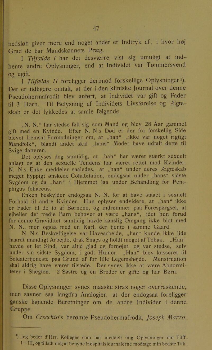 nedsløb giver mere end noget andet et Indtryk af, i hvor høj' Grad de bar Mandskønnets Præg. I Tilfælde I har det desværre vist sig umuligt at ind- hente andre Oplysninger, end at Individet var Tømmersvend og ugift. I Tilfælde II foreligger derimod forskellige Oplysninger i). Det er tidligere omtalt, at der i den kliniske Journal over denne Pseudohermafrodit blev anført, at Individet var gift og Fader til 3 Børn. Til Belysning af Individets Livsførelse og Ægte- skab er det lykkedes at samle følgende. „N. N.“ har stedse følt sig som Mand og blev 28 Aar gammel gift med en Kvinde. Efter N. N.s Død er der fra forskellig Side blevet fremsat Formodninger om, at „han“ „ikke var noget rigtigt Mandfolk, blandt andet skal „hans Moder have udtalt dette til Svigerdatteren. Det oplyses dog samtidig, at „han har været stærkt sexuelt anlagt og at den sexuelle Tendens har været rettet mod Kvinder.. N. N.s Enke meddeler saaledes, at „han under deres Ægteskab meget hyppigt ønskede Cohabitation, endogsaa under „hans sidste Sygdom og da „han i Hjemmet laa under Behandling for Pem- phigus foliaceus. Enken beskylder endogsaa N. N. for at have staaet i sexuelt Forhold til andre Kvinder. Hun oplyser endvidere, at „han ikke er Fader til de to af Børnene, og indrømmer paa Forespørgsel, at ejheller det tredie Barn behøver at være „hans, idet hun forud for denne Graviditet samtidig havde kønslig Omgang ikke blot med N. N., men ogsaa med en Karl, der tjente i samme Gaard. N. N.s Beskæftigelse var Havearbejde, „han kunde ikke lide haardt mandligt Arbejde, drak Snaps og holdt meget af Tobak. „Han havde et let Sind, var altid glad og fornøjet, og var stedse, selv under sin sidste Sygdom, i godt Humør. „Han blev kasseret til Soldatertjeneste paa Grund af for lille Legemshøjde. Menstruation skal aldrig have været tilstede. Der synes ikke at være Abnormi- teter i Slægten. 2 Søstre og en Broder er gifte og har Børn. Disse Oplysninger synes maaske strax noget overraskende,, men savner saa langtfra Analogier, at der endogsaa foreligger ganske lignende Beretninger om de andre Individer i denne Gruppe. Om Crecchio’s berømte Pseudohermafrodit, Joseph Marzo,. *) Jeg beder d’Hrr. Kolleger som har meddelt mig Oplysninger om Tilff- I 111, og tilladt mig at benytte Hospitalsjournalerne modtage min bedste Tak..