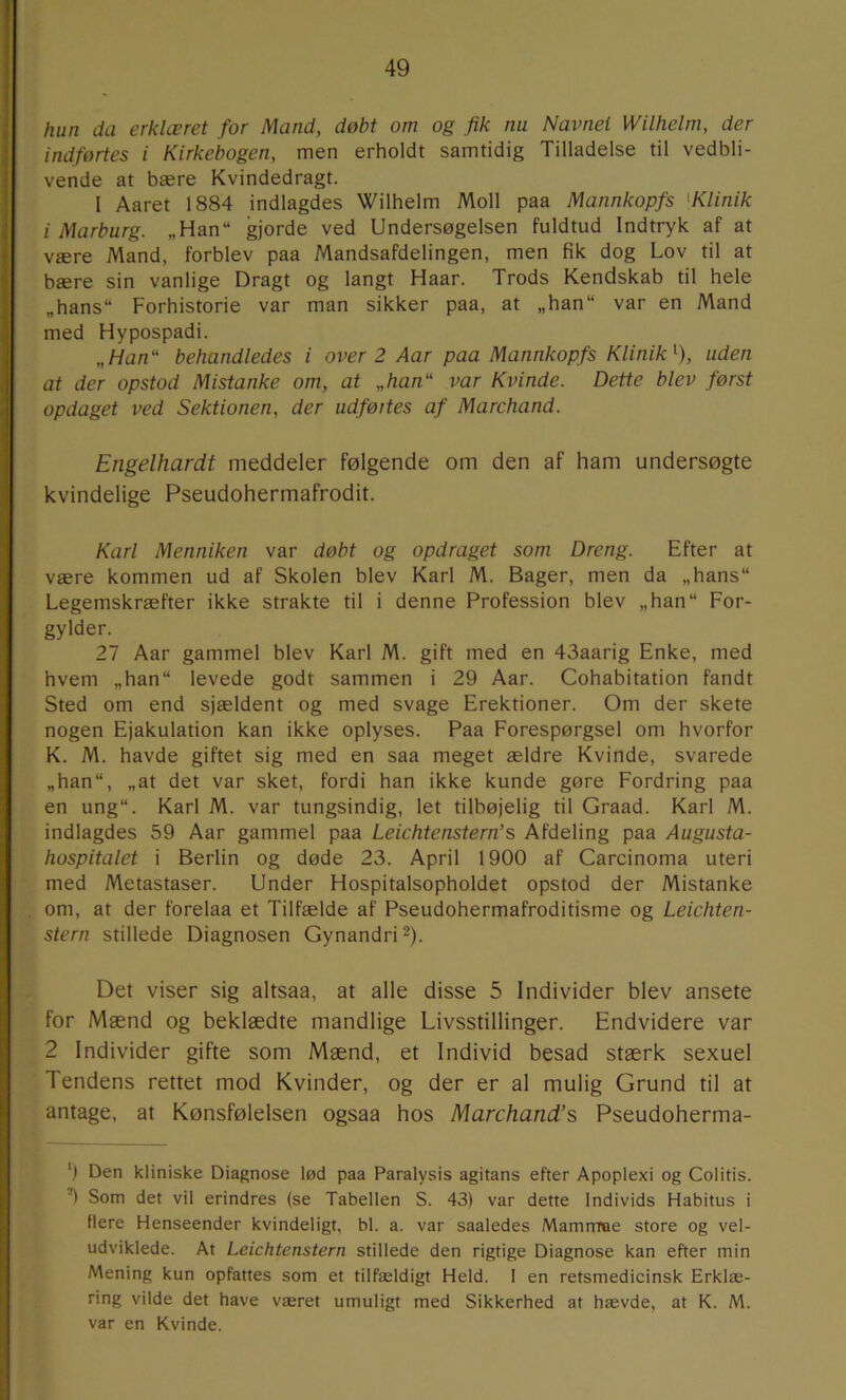 hun da erklæret for Mand, døbt om og fik nu Navnet Wilhelm, der indførtes i Kirkebogen, men erholdt samtidig Tilladelse til vedbli- vende at bære Kvindedragt. I Aaret 1884 indlagdes Wilhelm Moll paa Mannkopfs 'Klinik 1 Marburg. „Han“ gjorde ved Undersøgelsen fuldtud Indtryk af at være Mand, forblev paa Mandsafdelingen, men fik dog Lov til at bære sin vanlige Dragt og langt Haar. Trods Kendskab til hele „hans“ Forhistorie var man sikker paa, at „han“ var en Mand med Hypospadi. „Han behandledes i over 2 Aar paa Mannkopfs Klinik^), uden at der opstod Mistanke om, at „han var Kvinde. Dette blev først opdaget ved Sektionen, der udføites af Marchand. Eiigelhardt meddeler følgende om den af ham undersøgte kvindelige Pseudohermafrodit. Karl Menniken var døbt og opdraget som Dreng. Efter at være kommen ud af Skolen blev Karl M. Bager, men da „hans“ Legemskræfter ikke strakte til i denne Profession blev „han“ For- gylder. 27 Aar gammel blev Karl M. gift med en 43aarig Enke, med hvem „han“ levede godt sammen i 29 Aar. Cohabitation fandt Sted om end sjældent og med svage Erektioner. Om der skete nogen Ejakulation kan ikke oplyses. Paa Forespørgsel om hvorfor K. M. havde giftet sig med en saa meget ældre Kvinde, svarede „han“, „at det var sket, fordi han ikke kunde gøre Fordring paa en ung“. Karl M. var tungsindig, let tilbøjelig til Graad. Karl M. indlagdes 59 Aar gammel paa Leichtenstern’s Afdeling paa Augusta- hospitalet i Berlin og døde 23. April 1900 af Carcinoma uteri med Metastaser. Under Hospitalsopholdet opstod der Mistanke om, at der forelaa et Tilfælde af Pseudohermafroditisme og Leichten- stern stillede Diagnosen Gynandri ^). Det viser sig altsaa, at alle disse 5 Individer blev ansete for Mænd og beklædte mandlige Livsstillinger. Endvidere var 2 Individer gifte som Mænd, et Individ besad stærk sexuel Tendens rettet mod Kvinder, og der er al mulig Grund til at antage, at Kønsfølelsen ogsaa hos Marchand’s Pseudoherma- ‘) Den kliniske Diagnose lød paa Paralysis agitans efter Apoplexi og Colitis. ’O Som det vil erindres (se Tabellen S. 43) var dette Individs Habitus i flere Henseender kvindeligt, bl. a. var saaledes Mamrrrae store og vel- udviklede. At Leichtenstern stillede den rigtige Diagnose kan efter min Mening kun opfattes som et tilfældigt Held. I en retsmedicinsk Erklæ- ring vilde det have været umuligt med Sikkerhed at hævde, at K. M. var en Kvinde.