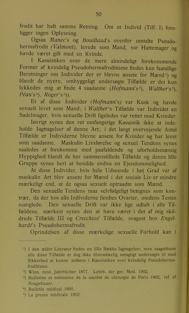 frodit har haft samme Retning. Om et Individ (Tilf. 1) fore- ligger ingen Oplysning. Ogsaa Manec's og Bouillaud’s ovenfor omtalte Pseudo- hermafrodit (Valmont), levede som Mand, var Hattemager og havde været gift med en Kvinde. I Kasuistiken over de mere almindeligt forekommende Former af kvindelig Pseudohermafroditisme findes kun faatallige Beretninger om Individer der er bievne ansete for Mænd^) og blandt de nyere, omhyggeligt undersøgte Tilfælde er det kun lykkedes mig at finde 4 saadanne (Hofmann’s^), Walther’s^), Péan’s^), Roger’s'^)). Et af disse Individer (Hofmann’s) var Kusk og havde sexuelt levet som Mand; i Walther’s Tilfælde var Individet en Sadelmager, hvis sexuelle Drift ligeledes var rettet mod Kvinder. løvrigt synes den ret omfangsrige Kasuistik ikke at inde- holde Iagttagelser af denne Art; i det langt overvejende Antal Tilfælde er Individerne bievne ansete for Kvinder og har levet som saadanne. Maskulin Livsførelse og sexuel Tendens synes saaledes at forekomme med paafaldende og uforholdsmæssig Hyppighed blandt de her sammenstillede Tilfælde og denne lille Gruppe synes heri at besidde endnu en Ejendommelighed. At disse Individer, hvis hele Udseende i høj Grad var af maskulin Art blev ansete for Mænd i det sociale Liv er mindre mærkeligt end, at de ogsaa sexuelt optraadte som Mænd. Den sexuelle Tendens maa selvfølgeligt betegnes som kon- trær, da der hos alle Individerne fandtes Ovarier, medens Testes manglede. Den sexuelle Drift var ikke lige udtalt i alle Til- fældene, stærkest synes den at have været i det af mig skil- drede Tilfælde III og Crecchios' Tilfælde, svagest hos Engel- hardfs Pseudohermafrodit. Oprindelsen af disse mærkelige sexuelle Forhold kan i *) I den ældre Literatur findes en lille Række Iagttagelser, men saagodtsom alle disse Tilfælde er dog ikke tilstrækkelig nøjagtigt undersøgte til med Sikkerhed at kunne anføres i Kasuistiken over kvindelig Pseudoherma- froditisme. ■■*) Wien. med. Jahrbiicher 1877. Lehrb. der ger. Med. 1902. •') Bulletins et mémoires de la société de chirurgie de Paris 1902, ref. af Neugebauer. '*) Bulletin médical 1895. La presse médicale 1902.