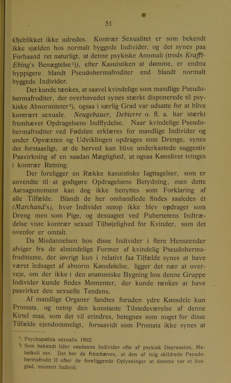 Øjeblikket ikke udredes. Kontrær Sexualitet er som bekendt ikke sjælden hos normalt byggede Individer, og det synes paa Forhaand ret naturligt, at denne psykiske Anomali (trods Kmjft- Ebing's Benægtelse 1)), efter Kasuistiken at dømme, er endnu hyppigere blandt Pseudohermafroditer end blandt normalt byggede Individer. Det kunde tænkes, at saavel kvindelige som mandlige Pseudo- hermafroditer, der overhovedet synes stærkt disponerede til psy- kiske Abnormiteter 2), ogsaa i særlig Grad var udsatte for at blive kontrært sexuale. Neugebauer, Debierre o. fl. a. har stærkt fremhævet Opdragelsens Indflydelse. Naar kvindelige Pseudo- hermafroditer ved Fødslen erklæres for mandlige Individer og under Opvæxten og Udviklingen opdrages som Drenge, synes det forstaaeligt, at de herved kan blive underkastede suggestiv Paavirkning af en saadan Mægtighed, at ogsaa Kønslivet tvinges i kontrær Retning. Der foreligger en Række kasuistiske Iagttagelser, som er anvendte til at godtgøre Opdragelsens Betydning, men dette Aarsagsmoment kan dog ikke benyttes som Forklaring af alle Tilfælde. Blandt de her omhandlede findes saaledes ét (Marchand's), hvor Individet netop ikke blev opdraget som Dreng men som Pige, og desuagtet ved Pubertetens Indtræ- delse viste kontrær sexuel Tilbøjelighed for Kvinder, som det ovenfor er omtalt. Da Misdannelsen hos disse Individer i flere Henseender afviger fra de almindelige Former af kvindelig Pseudoherma- froditisme, der iøvrigt kun i relativt faa Tilfælde synes at have været ledsaget af abnorm Kønsfølelse, ligger det nær at over- veje, om der ikke i den anatomiske Bygning hos denne Gruppe Individer kunde findes Momenter, der kunde tænkes at have paavirket den sexuelle Tendens. Af mandlige Organer fandtes foruden ydre Kønsdele kun Prostata, og netop den konstante Tilstedeværelse af denne Kirtel maa, som det vil erindres, betegnes som noget for disse Tilfælde ejendommeligt, forsaavidt som Prostata ikke synes at ') Psychopathia sexualis 1892. ) Som bekendt lider saadanne Individer ofte af psykisk Depression, Me- lankoli osv. Det bør da fremhæves, at den af mig skildrede Pseudo- hermafrodit II efter de foreliggende Oplysninger at dømme var et livs- glad, muntert Individ.