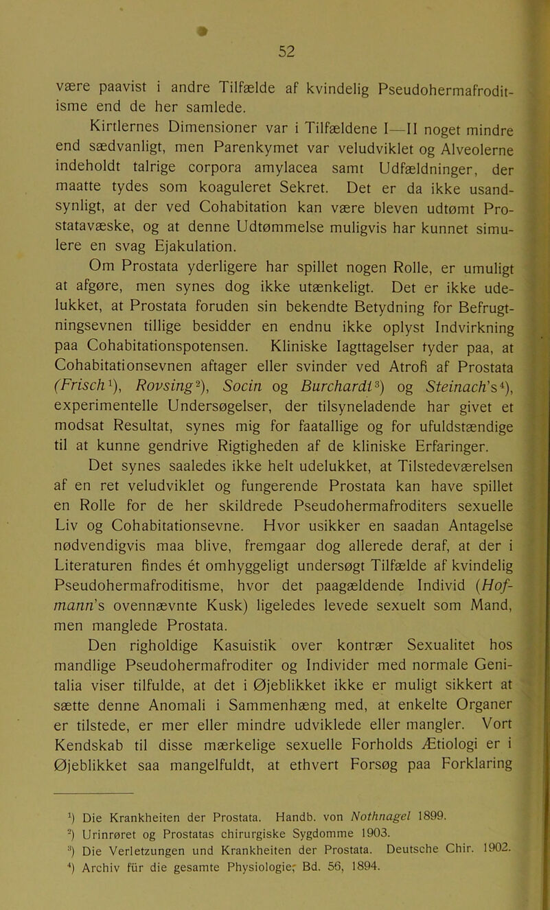 være paavist i andre Tilfælde af kvindelig Pseudohermafrodit- isme end de her samlede. Kirtlernes Dimensioner var i Tilfældene I—II noget mindre end sædvanligt, men Parenkymet var veludviklet og Alveolerne indeholdt talrige corpora amylacea samt Udfældninger, der maatte tydes som koaguleret Sekret. Det er da ikke usand- synligt, at der ved Cohabitation kan være bleven udtomt Pro- statavæske, og at denne Udtømmelse muligvis har kunnet simu- lere en svag Ejakulation. Om Prostata yderligere har spillet nogen Rolle, er umuligt at afgøre, men synes dog ikke utænkeligt. Det er ikke ude- lukket, at Prostata foruden sin bekendte Betydning for Befrugt- ningsevnen tillige besidder en endnu ikke oplyst Indvirkning paa Cohabitationspotensen. Kliniske Iagttagelser tyder paa, at Cohabitati onsevnen aftager eller svinder ved Atrofi af Prostata (Frisch^), Rovsing^), Socin og Burchardi^) og SteinacFs^), experimentelle Undersøgelser, der tilsyneladende har givet et modsat Resultat, synes mig for faatallige og for ufuldstændige til at kunne gendrive Rigtigheden af de kliniske Erfaringer. Det synes saaledes ikke helt udelukket, at Tilstedeværelsen af en ret veludviklet og fungerende Prostata kan have spillet en Rolle for de her skildrede Pseudohermafroditers sexuelle Liv og Cohabitationsevne. Hvor usikker en saadan Antagelse nødvendigvis maa blive, fremgaar dog allerede deraf, at der i Literaturen findes ét omhyggeligt undersøgt Tilfælde af kvindelig Pseudohermafroditisme, hvor det paagældende Individ {Hof- mann's ovennævnte Kusk) ligeledes levede sexuelt som Mand, men manglede Prostata. Den righoldige Kasuistik over kontrær Sexualitet hos mandlige Pseudohermafroditer og Individer med normale Geni- talia viser tilfulde, at det i Øjeblikket ikke er muligt sikkert at sætte denne Anomali i Sammenhæng med, at enkelte Organer er tilstede, er mer eller mindre udviklede eller mangler. Vort Kendskab til disse mærkelige sexuelle Forholds Ætiologi er i Øjeblikket saa mangelfuldt, at ethvert Forsøg paa Forklaring h Die Krankheiten der Prostata. Handb. von Nothnagel 1899. -) Urinrøret og Prostatas chirurgiske Sygdomme 1903. “) Die Verletzungen und Krankheiten der Prostata. Deutsche Chir. 1902. ■*) Archiv fur die gesamte Physiologie- Bd. 56, 1894.