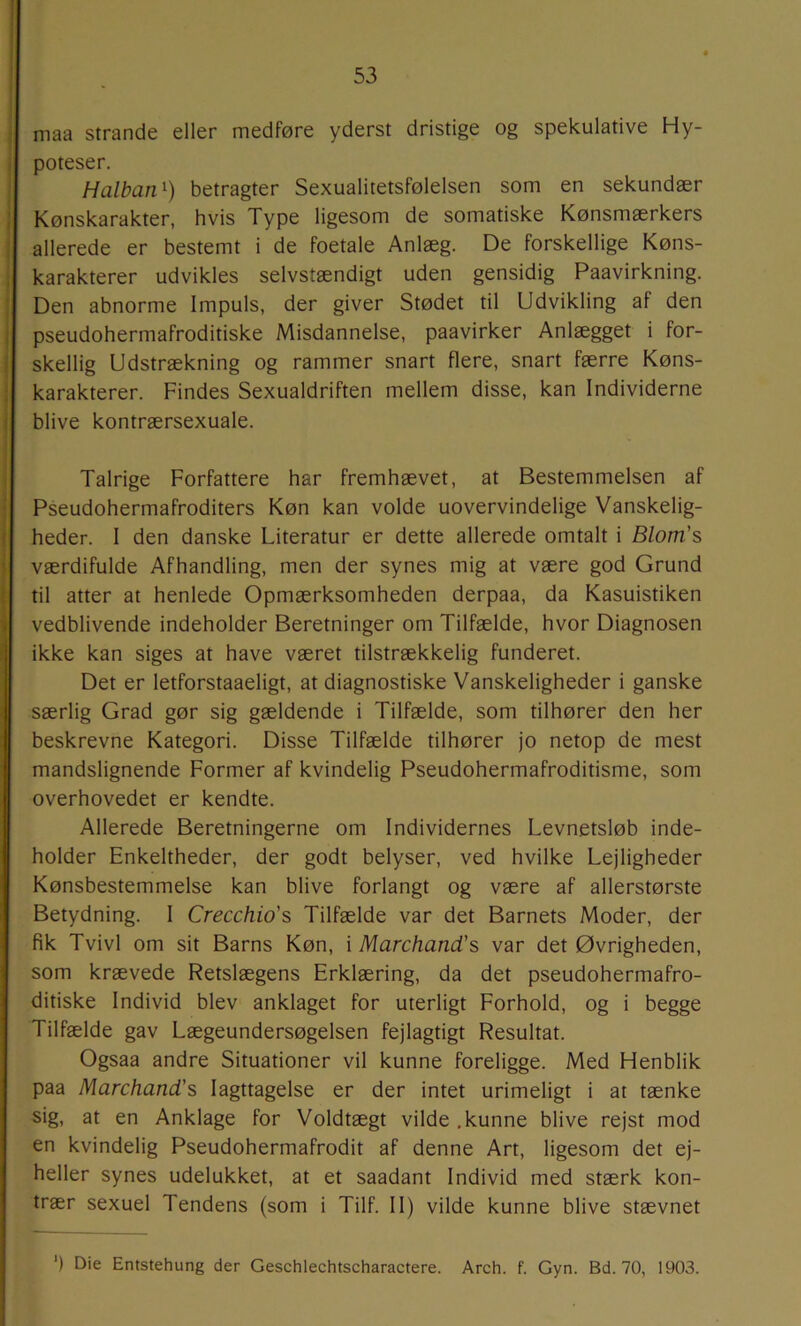 maa strande eller medføre yderst dristige og spekulative Hy- poteser. Halban^) betragter Sexualitetsfølelsen som en sekundær Kønskarakter, hvis Type ligesom de somatiske Kønsmærkers allerede er bestemt i de foetale Anlæg. De forskellige Køns- karakterer udvikles selvstændigt uden gensidig Paavirkning. Den abnorme Impuls, der giver Stødet til Udvikling af den pseudohermafroditiske Misdannelse, paavirker Anlægget i for- skellig Udstrækning og rammer snart flere, snart færre Køns- karakterer. Findes Sexualdriften mellem disse, kan Individerne blive kontrærsexuale. Talrige Forfattere har fremhævet, at Bestemmelsen af Pseudohermafroditers Køn kan volde uovervindelige Vanskelig- heder. I den danske Literatur er dette allerede omtalt i Blom’s værdifulde Afhandling, men der synes mig at være god Grund til atter at henlede Opmærksomheden derpaa, da Kasuistiken vedblivende indeholder Beretninger om Tilfælde, hvor Diagnosen ikke kan siges at have været tilstrækkelig funderet. Det er letforstaaeligt, at diagnostiske Vanskeligheder i ganske særlig Grad gør sig gældende i Tilfælde, som tilhører den her beskrevne Kategori. Disse Tilfælde tilhører jo netop de mest mandslignende Former af kvindelig Pseudohermafroditisme, som overhovedet er kendte. Allerede Beretningerne om Individernes Levnetsløb inde- holder Enkeltheder, der godt belyser, ved hvilke Lejligheder Kønsbestemmelse kan blive forlangt og være af allerstørste Betydning. I Crecchio's Tilfælde var det Barnets Moder, der fik Tvivl om sit Barns Køn, i Marchand's var det Øvrigheden, som krævede Retslægens Erklæring, da det pseudohermafro- ditiske Individ blev anklaget for uterligt Forhold, og i begge Tilfælde gav Lægeundersøgelsen fejlagtigt Resultat. Ogsaa andre Situationer vil kunne foreligge. Med Henblik paa Marchand's Iagttagelse er der intet urimeligt i at tænke sig, at en Anklage for Voldtægt vilde .kunne blive rejst mod en kvindelig Pseudohermafrodit af denne Art, ligesom det ej- heller synes udelukket, at et saadant Individ med stærk kon- trær sexuel Tendens (som i Tilf. 11) vilde kunne blive stævnet ') Die Entstehung der Geschlechtscharactere. Arch. f. Gyn. Bd. 70, 1903.