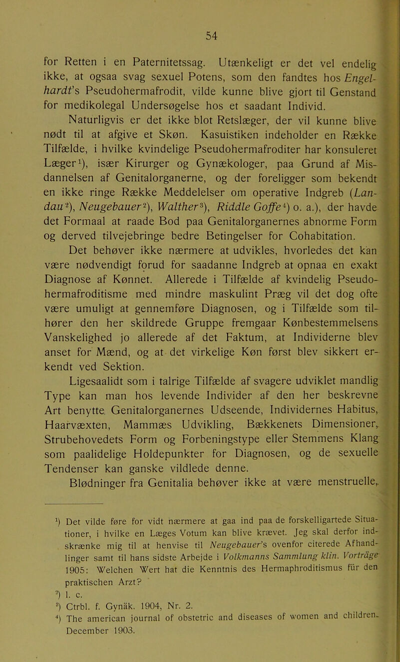 for Retten i en Paternitetssag. Utænkeligt er det vel endelig ikke, at ogsaa svag sexuel Potens, som den fandtes hos Engel- hardt’s Pseudohermafrodit, vilde kunne blive gjort til Genstand for medikolegal Undersøgelse hos et saadant Individ. Naturligvis er det ikke blot Retslæger, der vil kunne blive nødt til at afgive et Skøn. Kasuistiken indeholder en Række Tilfælde, i hvilke kvindelige Pseudohermafroditer har konsuleret Læger 1), især Kirurger og Gynækologer, paa Grund af Mis- dannelsen af Genitalorganerne, og der foreligger som bekendt en ikke ringe Række Meddelelser om operative Indgreb {Lan- dau'^), Neugebauer^), Walther^), Riddle Gojfe^) o. a.), der havde det Formaal at raade Bod paa Genitalorganernes abnorme Form og derved tilvejebringe bedre Betingelser for Cohabitation. Det behøver ikke nærmere at udvikles, hvorledes det kan være nødvendigt fprud for saadanne Indgreb at opnaa en exakt Diagnose af Kønnet. Allerede i Tilfælde af kvindelig Pseudo- hermafroditisme med mindre maskulint Præg vil det dog ofte være umuligt at gennemføre Diagnosen, og i Tilfælde som til- hører den her skildrede Gruppe fremgaar Kønbestemmelsens Vanskelighed jo allerede af det Faktum, at Individerne blev anset for Mænd, og at det virkelige Køn først blev sikkert er- kendt ved Sektion. Ligesaalidt som i talrige Tilfælde af svagere udviklet mandlig Type kan man hos levende Individer af den her beskrevne Art benytte. Genitalorganernes Udseende, Individernes Habitus, Haafvæxten, Mammæs Udvikling, Bækkenets Dimensioner,. Strubehovedets Form og Forbeningstype eller Stemmens Klang som paalidelige Holdepunkter for Diagnosen, og de sexuelle Tendenser kan ganske vildlede denne. Blødninger fra Genitalia behøver ikke at være menstruelle,. *) Det vilde føre for vidt nærmere at gaa ind paa de forskelligartede Situa- tioner, i hvilke en Læges Votum kan blive krævet. Jeg skal derfor ind- skrænke mig til at henvise til Neugebauer’s ovenfor citerede Afhand- linger samt til hans sidste Arbejde i Volkmanns Sammlung klin. Vortrdge 1905: Welchen Wert hat die Kenntnis des Hermaphroditismus fiir den praktischen Arzt? 1. c. =) Ctrbl. f. Gynåk. 1904, Nr. 2. ‘‘) The american journal of obstetric and diseases of women and children. December 1903.