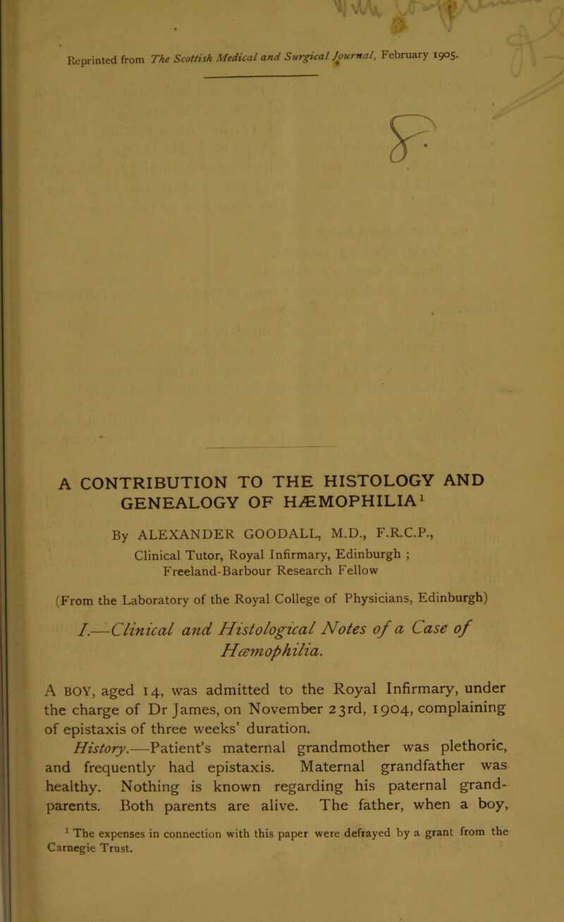 Reprinted from The Scottish Medical and Surgical Journal, February 1905. A CONTRIBUTION TO THE HISTOLOGY AND GENEALOGY OF HAEMOPHILIA1 By ALEXANDER GOODALL, M.D., F.R.C.P., Clinical Tutor, Royal Infirmary, Edinburgh ; Freeland-Barbour Research Fellow (From the Laboratory of the Royal College of Physicians, Edinburgh) /.—-Clinical and Histological Notes of a Case of A BOY, aged 14, was admitted to the Royal Infirmary, under the charge of Dr James, on November 23rd, 1904, complaining of epistaxis of three weeks’ duration. History.—Patient’s maternal grandmother was plethoric, and frequently had epistaxis. Maternal grandfather was healthy. Nothing is known regarding his paternal grand- parents. Both parents are alive. The father, when a boy, * The expenses in connection with this paper were defrayed by a grant from the Carnegie Trust. Hcemophilia.