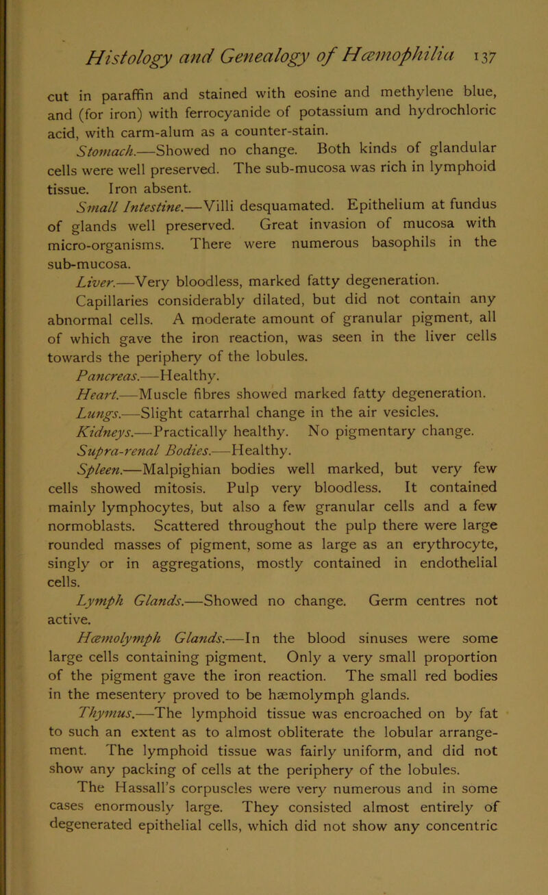 cut in paraffin and stained with eosine and methylene blue, and (for iron) with ferrocyanide of potassium and hydrochloric acid, with carm-alum as a counter-stain. Stomach.—Showed no change. Both kinds of glandular cells were well preserved. The sub-mucosa was rich in lymphoid tissue. Iron absent. Small Intestine.—Villi desquamated. Epithelium at fundus of glands well preserved. Great invasion of mucosa with micro-organisms. There were numerous basophils in the sub-mucosa. Liver.—Very bloodless, marked fatty degeneration. Capillaries considerably dilated, but did not contain any abnormal cells. A moderate amount of granular pigment, all of which gave the iron reaction, was seen in the liver cells towards the periphery of the lobules. Pancreas.—Healthy. Heart.—Muscle fibres showed marked fatty degeneration. Lungs.-—Slight catarrhal change in the air vesicles. Kidneys.—Practically healthy. No pigmentary change. Supra-renal Bodies.—Healthy. Spleen.—Malpighian bodies well marked, but very few cells showed mitosis. Pulp very bloodless. It contained mainly lymphocytes, but also a few granular cells and a few normoblasts. Scattered throughout the pulp there were large rounded masses of pigment, some as large as an erythrocyte, singly or in aggregations, mostly contained in endothelial cells. Lymph Glands.—Showed no change. Germ centres not active. Hcemolymph Glands.—In the blood sinuses were some large cells containing pigment. Only a very small proportion of the pigment gave the iron reaction. The small red bodies in the mesentery proved to be haemolymph glands. Thymus.—The lymphoid tissue was encroached on by fat to such an extent as to almost obliterate the lobular arrange- ment. The lymphoid tissue was fairly uniform, and did not show any packing of cells at the periphery of the lobules. The Hassall’s corpuscles were very numerous and in some cases enormously large. They consisted almost entirely of degenerated epithelial cells, which did not show any concentric