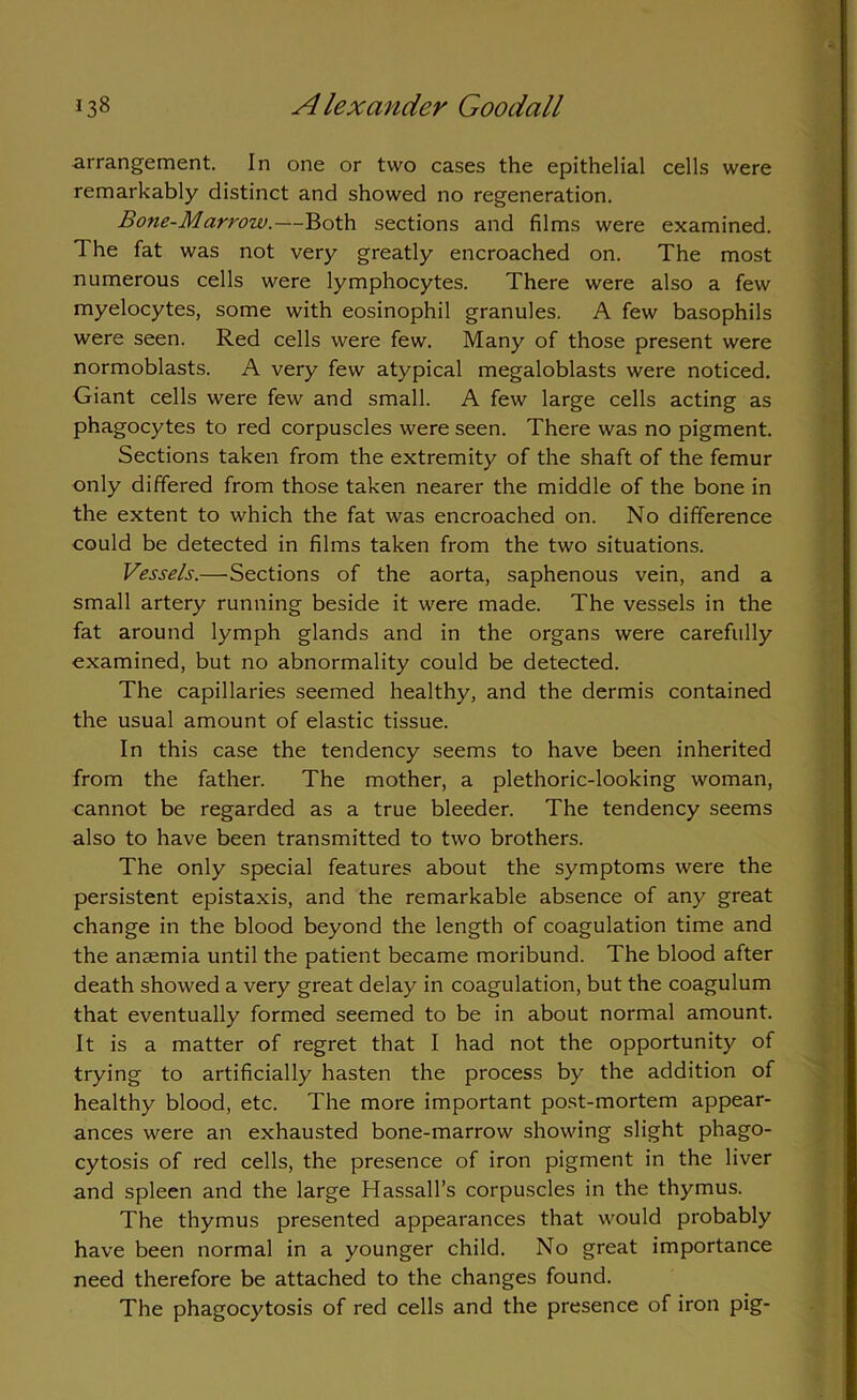 arrangement. In one or two cases the epithelial cells were remarkably distinct and showed no regeneration. Bone-Marrow.—Both sections and films were examined. The fat was not very greatly encroached on. The most numerous cells were lymphocytes. There were also a few myelocytes, some with eosinophil granules. A few basophils were seen. Red cells were few. Many of those present were normoblasts. A very few atypical megaloblasts were noticed. Giant cells were few and small. A few large cells acting as phagocytes to red corpuscles were seen. There was no pigment. Sections taken from the extremity of the shaft of the femur only differed from those taken nearer the middle of the bone in the extent to which the fat was encroached on. No difference could be detected in films taken from the two situations. Vessels.—Sections of the aorta, saphenous vein, and a small artery running beside it were made. The vessels in the fat around lymph glands and in the organs were carefully examined, but no abnormality could be detected. The capillaries seemed healthy, and the dermis contained the usual amount of elastic tissue. In this case the tendency seems to have been inherited from the father. The mother, a plethoric-looking woman, cannot be regarded as a true bleeder. The tendency seems also to have been transmitted to two brothers. The only special features about the symptoms were the persistent epistaxis, and the remarkable absence of any great change in the blood beyond the length of coagulation time and the anaemia until the patient became moribund. The blood after death showed a very great delay in coagulation, but the coagulum that eventually formed seemed to be in about normal amount. It is a matter of regret that I had not the opportunity of trying to artificially hasten the process by the addition of healthy blood, etc. The more important post-mortem appear- ances were an exhausted bone-marrow showing slight phago- cytosis of red cells, the presence of iron pigment in the liver and spleen and the large Hassall’s corpuscles in the thymus. The thymus presented appearances that would probably have been normal in a younger child. No great importance need therefore be attached to the changes found. The phagocytosis of red cells and the presence of iron pig-