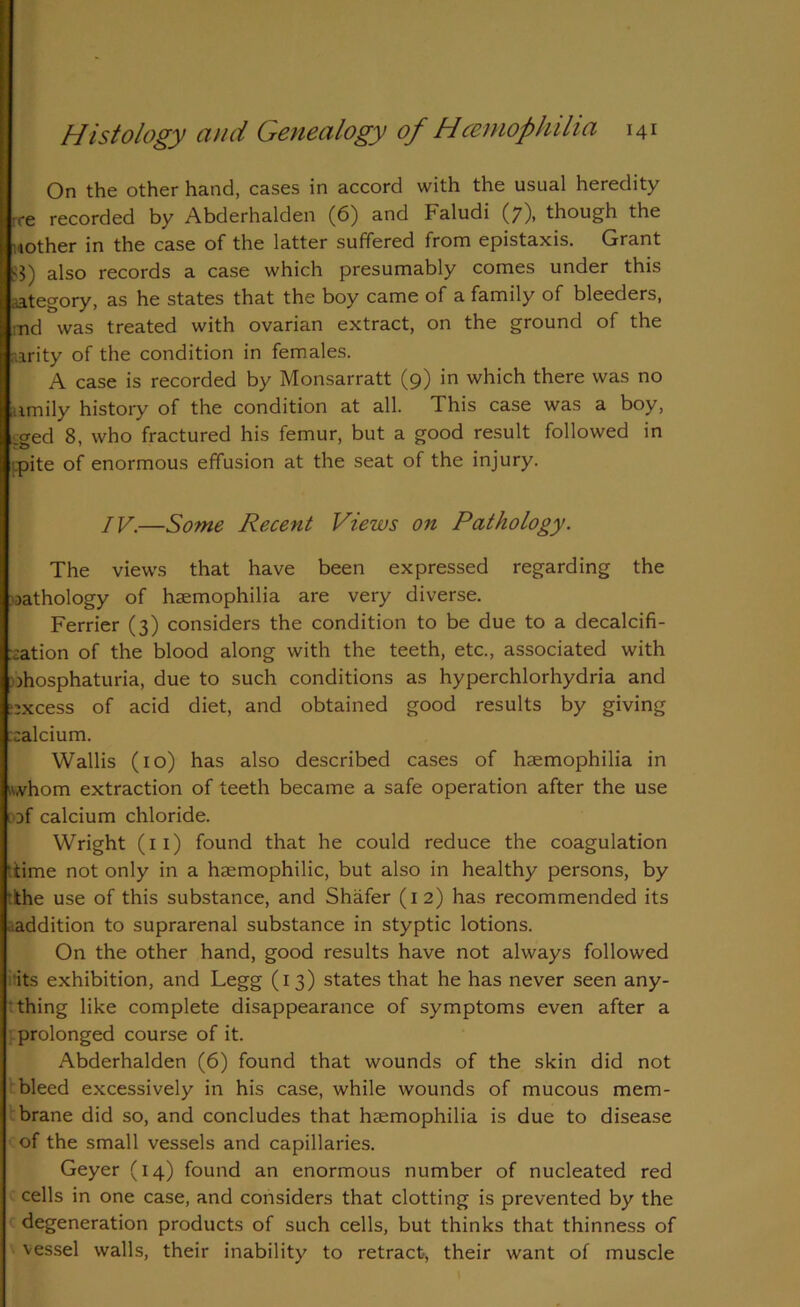 On the other hand, cases in accord with the usual heredity Irce recorded by Abderhalden (6) and Faludi (7), though the E mother in the case of the latter suffered from epistaxis. Grant I ?$) also records a case which presumably comes under this | category, as he states that the boy came of a family of bleeders, I md was treated with ovarian extract, on the ground of the I rarity of the condition in females. A case is recorded by Monsarratt (9) in which there was no amily history of the condition at all. This case was a boy, li.ged 8, who fractured his femur, but a good result followed in I cpite of enormous effusion at the seat of the injury. IV.—Some Recent Views on Pathology. The views that have been expressed regarding the oathology of haemophilia are very diverse. Ferrier (3) considers the condition to be due to a decalcifi- :aation of the blood along with the teeth, etc., associated with .ohosphaturia, due to such conditions as hyperchlorhydria and excess of acid diet, and obtained good results by giving I calcium. Wallis (10) has also described cases of haemophilia in whom extraction of teeth became a safe operation after the use iof calcium chloride. Wright (11) found that he could reduce the coagulation •time not only in a haemophilic, but also in healthy persons, by •'the use of this substance, and Shafer (12) has recommended its .addition to suprarenal substance in styptic lotions. On the other hand, good results have not always followed | tits exhibition, and Legg (13) states that he has never seen any- I thing like complete disappearance of symptoms even after a j prolonged course of it. Abderhalden (6) found that wounds of the skin did not ! bleed excessively in his case, while wounds of mucous mem- 1 brane did so, and concludes that haemophilia is due to disease ; of the small vessels and capillaries. Geyer (14) found an enormous number of nucleated red ! cells in one case, and considers that clotting is prevented by the degeneration products of such cells, but thinks that thinness of vessel walls, their inability to retract, their want of muscle