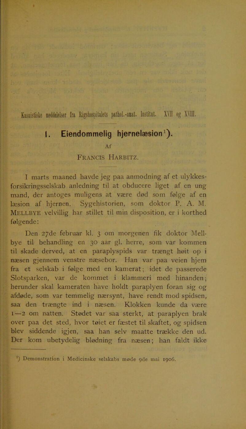 I. Eiendommelig hjernelæsion1). Af Francis PIarbitz. I marts maaned havde jeg paa anmodning af et ulykkes- forsikringsselskab anledning til at obducere liget af en ung mand, der antoges muligens at være død som følge af en læsion af hjernen. Sygehistorien, som doktor P. A. M. MELLBYE velvillig har stillet til min disposition, er i korthed følgende: Den 27de februar kl. 3 om morgenen fik doktor Mell- bye til behandling en 30 aar gi. herre, som var kommen til skade derved, at en paraplyspids var trængt høit op i næsen gjennem venstre næsebor. Han var paa veien hjem fra et selskab i følge med en kamerat; idet de passerede Slotsparken, var de kommet i klammeri med hinanden; herunder skal kameraten have holdt paraplyen foran sig og afdøde, som var temmelig nærsynt, have rendt mod spidsen, saa den trængte ind i næsen. Klokken kunde da være 1—2 om natten. Stødet var saa sterkt, at paraplyen brak over paa det sted, hvor tøiet er fæstet til skaftet, og spidsen blev siddende igjen, saa han selv maatte trække den ud. Der kom ubetydelig blødning fra næsen; han faldt ikke