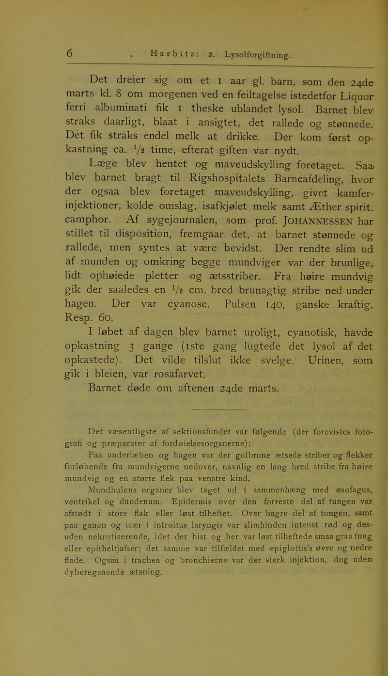 Det dreier sig om et 1 aar gi. barn, som den 24de marts kl. 8 om morgenen ved en feiltagelse istedetfor Liquor ferri albuminati fik 1 theske ublandet lysol. Barnet blev straks daarligt, blaat i ansigtet, det rallede og stønnede. Det fik straks endel melk at drikke. Der kom først op- kastning ca. V2 time, efterat giften var nydt. Læge blev hentet og maveudskylling foretaget. Saa> blev barnet bragt til Rigshospitalets Barneafdeling, hvor der ogsaa blev foretaget maveudskylling, givet kamfer- injektioner, kolde omslag, isafkjølet melk samt Æther spirit. camphor. Af sygejournalen, som prof. JOHANNESSEN har stillet til disposition, fremgaar det, at barnet stønnede og rallede, men syntes at være bevidst. Der rendte slim ud af munden og omkring begge mundviger var der brunlige, lidt ophøiede pletter og ætsstriber. Fra høire mundvig gik der saaledes en V2 cm. bred brunagtig stribe ned under hagen. Der var cyanose. Pulsen 140, ganske kraftig. Resp. 60. I løbet af dagen blev barnet uroligt, cyanotisk, havde opkastning 3 gange -(iste gang lugtede det lysol af det opkastede). Det vilde tilslut ikke svelge. Urinen, som gik i bleien, var rosafarvet. Barnet døde om aftenen 24de marts. Det væsentligste af sektionsfundet var følgende (der forevistes foto- grafi og præparater af fordøielsesorganerne): Paa underlæben og hagen var der gulbrune ætsede striber og flekker forløbende fra mundvigerne nedover, navnlig en lang bred stribe fra høire mundvig og en større flek paa venstre kind. Mundhulens organer blev laget ud i sammenhæng ined øsofagus, ventrikel og duodenum. Epidermis over den forreste del af tungen var afstødt i store flak eller løst tilheftet. Over bagre del af tungen, samt paa ganen og især i introitus laryngis var slimhinden intenst rød og des- uden nekrotiserende, idet der hist og her var løst tilheftede smaa graa fnug eller epitheltjafser; det samme var tilfældet med epiglottis’s øvre og nedre flade. Ogsaa i trachea og bronchierne var der sterk injektion, dog uden dyberegaaende ætsning.