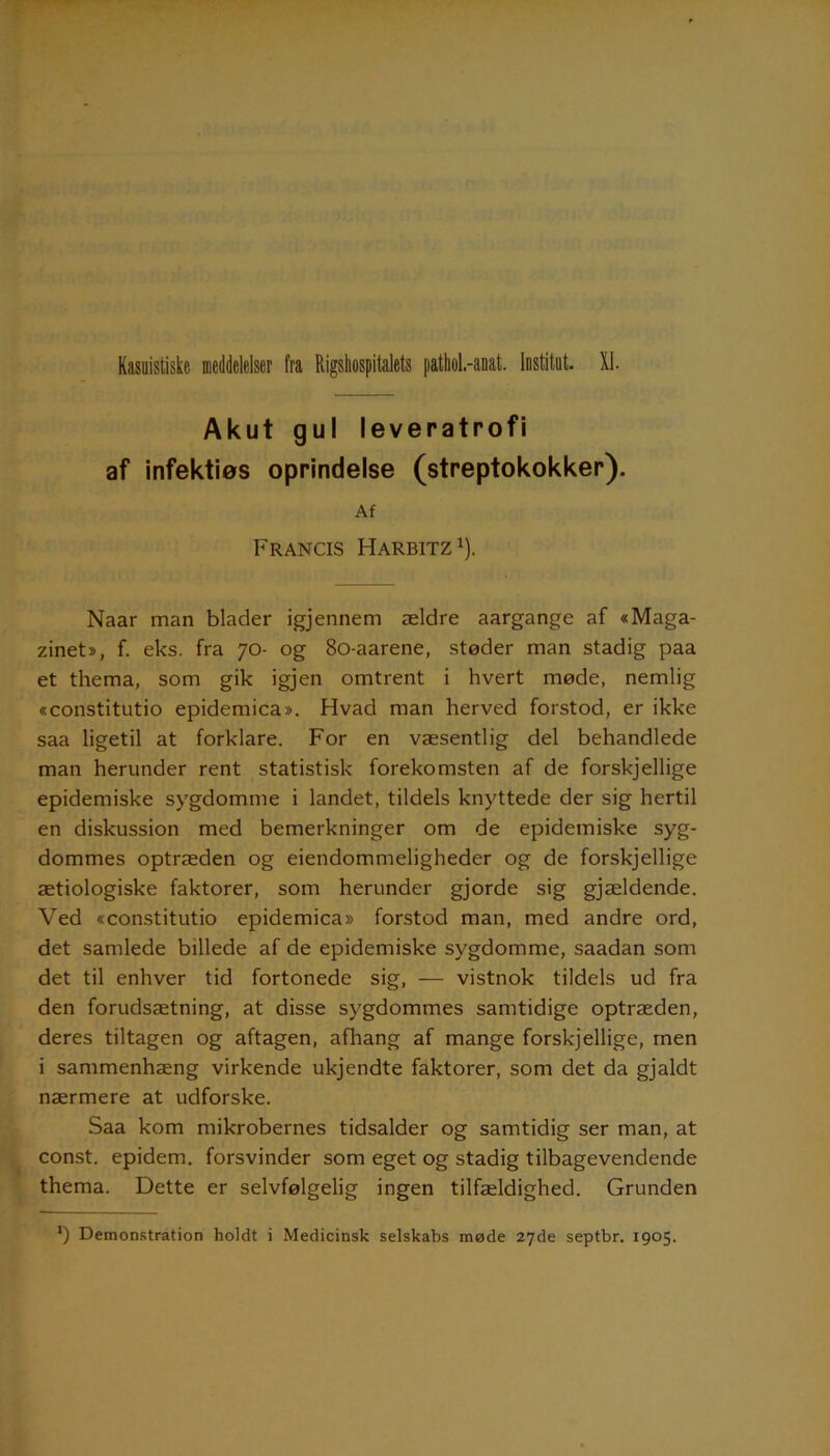 Akut gul leveratrofi af infektios oprindelse (streptokokker). Af Francis Harbitz1). Naar man blader igjennem ældre aargange af «Maga- zinet», f. eks. fra 70- og 80-aarene, støder man stadig paa et thema, som gik igjen omtrent i hvert møde, nemlig «constitutio epidemica». Hvad man herved forstod, er ikke saa ligetil at forklare. For en væsentlig del behandlede man herunder rent statistisk forekomsten af de forskjellige epidemiske sygdomme i landet, tildels knyttede der sig hertil en diskussion med bemerkninger om de epidemiske syg- dommes optræden og eiendommeligheder og de forskjellige ætiologiske faktorer, som herunder gjorde sig gjældende. Ved «constitutio epidemica» forstod man, med andre ord, det samlede billede af de epidemiske sygdomme, saadan som det til enhver tid fortonede sig, — vistnok tildels ud fra den forudsætning, at disse sygdommes samtidige optræden, deres tiltagen og aftagen, afhang af mange forskjellige, men i sammenhæng virkende ukjendte faktorer, som det da gjaldt nærmere at udforske. Saa kom mikrobernes tidsalder og samtidig ser man, at const. epidem. forsvinder som eget og stadig tilbagevendende thema. Dette er selvfølgelig ingen tilfældighed. Grunden