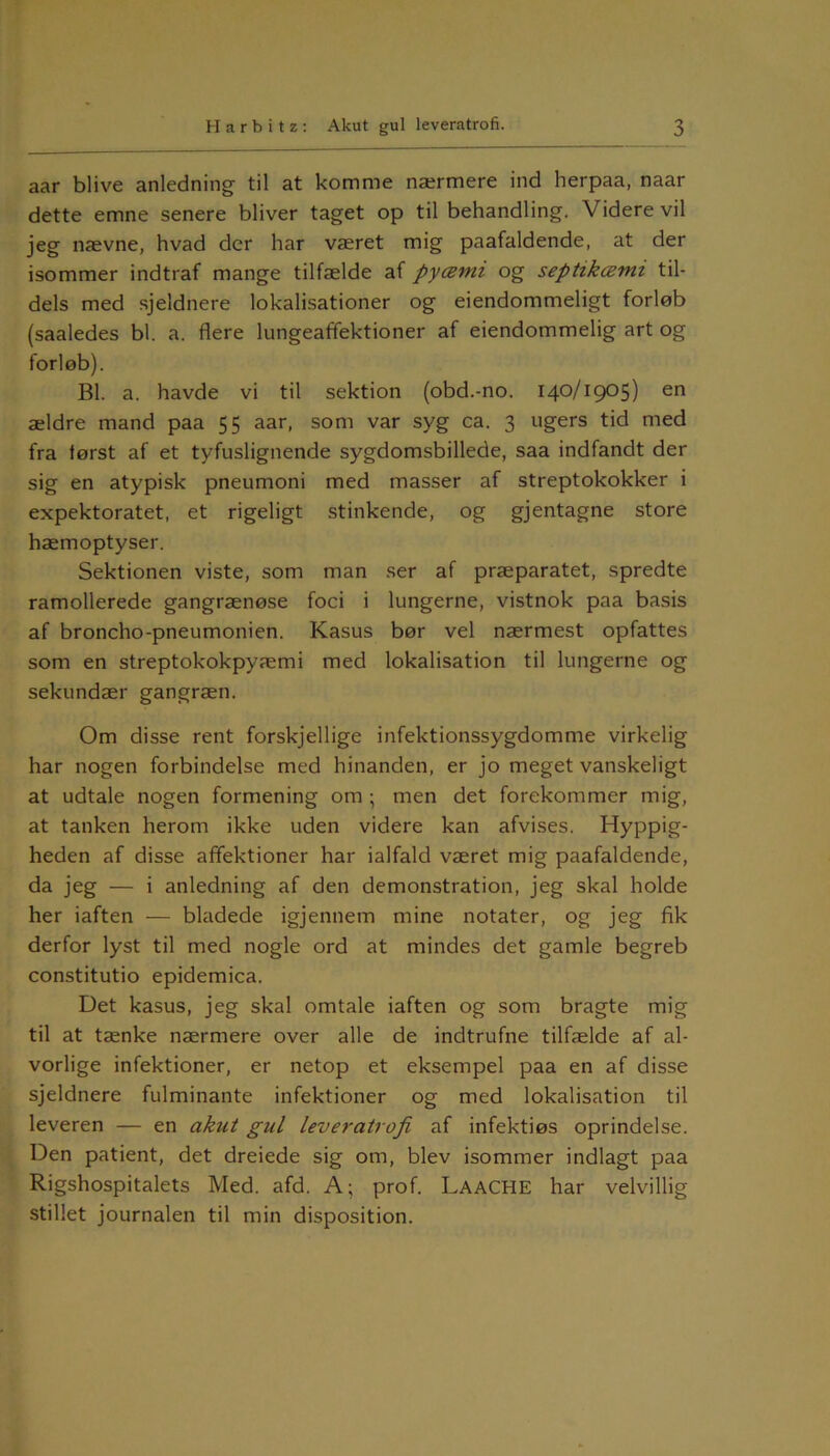 aar blive anledning til at komme nærmere ind herpaa, naar dette emne senere bliver taget op til behandling. Videre vil jeg nævne, hvad der har været mig paafaldende, at der isommer indtraf mange tilfælde af pycemi og septikcemi til- dels med sjeldnere lokalisationer og eiendommeligt forløb (saaledes bl. a. flere lungeaffektioner af eiendommelig art og forløb). Bl. a. havde vi til sektion (obd.-no. 140/1905) en ældre mand paa 55 aar, som var syg ca. 3 ugers tid med fra først af et tyfuslignende sygdomsbillede, saa indfandt der sig en atypisk pneumoni med masser af streptokokker i expektoratet, et rigeligt stinkende, og gjentagne store hæmoptyser. Sektionen viste, som man ser af præparatet, spredte ramollerede gangrænøse foci i lungerne, vistnok paa basis af broncho-pneumonien. Kasus bør vel nærmest opfattes som en streptokokpyæmi med lokalisation til lungerne og sekundær gangræn. Om disse rent forskjellige infektionssygdomme virkelig har nogen forbindelse med hinanden, er jo meget vanskeligt at udtale nogen formening om ; men det forekommer mig, at tanken herom ikke uden videre kan afvises. Hyppig- heden af disse affektioner har ialfald været mig paafaldende, da jeg — i anledning af den demonstration, jeg skal holde her iaften — bladede igjennem mine notater, og jeg fik derfor lyst til med nogle ord at mindes det gamle begreb constitutio epidemica. Det kasus, jeg skal omtale iaften og som bragte mig til at tænke nærmere over alle de indtrufne tilfælde af al- vorlige infektioner, er netop et eksempel paa en af disse sjeldnere fulminante infektioner og med lokalisation til leveren — en akut gul leveratrofi af infektiøs oprindelse. Den patient, det dreiede sig om, blev isommer indlagt paa Rigshospitalets Med. afd. A; prof. LaaCHE har velvillig stillet journalen til min disposition.