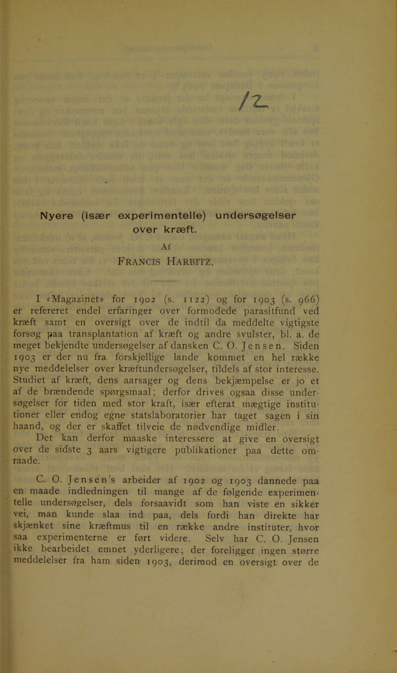 Nyere (især experimentelle) undersøgelser over kræft. Af Francis Harbitz. I «Magazinet» for 1902 (s. 1122) og for 1903 (s. 966) er refereret endel erfaringer over formodede parasitfund ved kræft samt en oversigt over de indtil da meddelte vigtigste forsøg paa transplantation af kræft og andre svulster, bl. a. de meget bekjendte undersøgelser af dansken C. O. Jensen. Siden 1903 er der nu fra forskjellige lande kommet en hel række nye meddelelser over kræftundersøgelser, tildels af stor interesse. Studiet af kræft, dens aarsager og dens bekjæmpelse er jo et af de brændende spørgsmaal; derfor drives ogsaa disse under- søgelser for tiden med stor kraft, især efterat mægtige institu- tioner eller endog egne statslaboratorier har taget sagen i sin haand, og der er skaffet tilveie de nødvendige midler. Det kan derfor maaske interessere at give en oversigt over de sidste 3 aars vigtigere publikationer paa dette om- raade. C. O. Jensen’s arbeider af 1902 og 1903 dannede paa en maade indledningen til mange af de følgende experimen- telle undersøgelser, dels forsaavidt som han viste en sikker vei, man kunde slaa ind paa, dels fordi han direkte har skjænket sine kræftmus til en række andre instituter, hvor saa experimenterne er ført videre. Selv har C. O. Jensen ikke bearbeidet emnet yderligere; der foreligger ingen større meddelelser fra ham siden 1903, derimod en oversigt over de