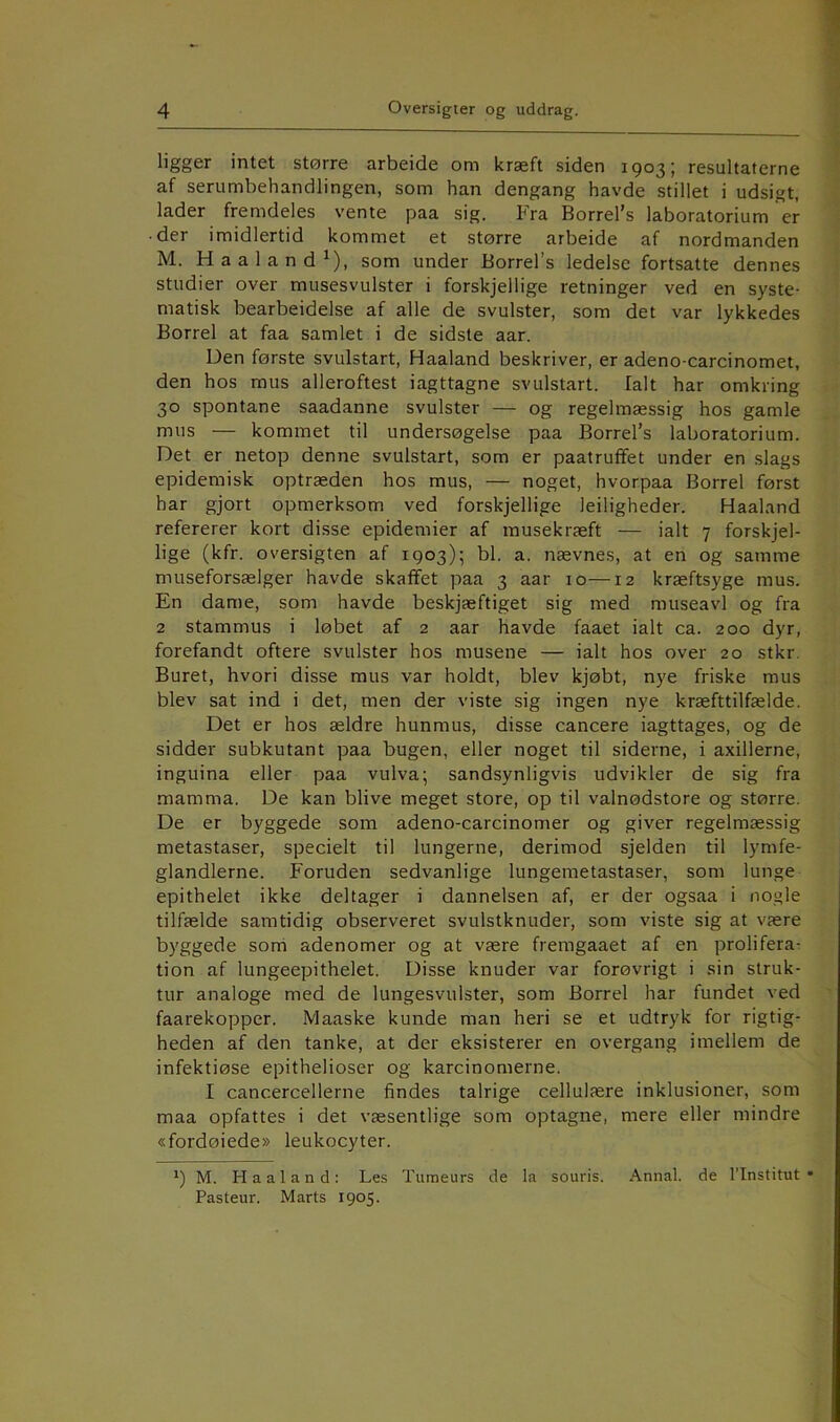 ligger intet større arbeide om kræft siden 1903; resultaterne af serumbehandlingen, som han dengang havde stillet i udsigt, lader fremdeles vente paa sig. Fra Borrel’s laboratorium er • der imidlertid kommet et større arbeide af nordmanden M. Haaland^), som under Borrel’s ledelse fortsatte dennes studier over musesvulster i forskjellige retninger ved en syste- matisk bearbeidelse af alle de svulster, som det var lykkedes Borrel at faa samlet i de sidste aar. Den første svulstart, Haaland beskriver, er adeno-carcinomet, den hos mus alleroftest iagttagne svulstart. Ialt har omkring 30 spontane saadanne svulster — og regelmæssig hos gamle mus — kommet til undersøgelse paa Borrel’s laboratorium. Det er netop denne svulstart, som er paatruffet under en slags epidemisk optræden hos mus, — noget, hvorpaa Borrel først har gjort opmerksom ved forskjellige ledigheder. Haaland refererer kort disse epidemier af musekræft — ialt 7 forskjel- lige (kfr. oversigten af 1903); bl. a. nævnes, at en og samme museforsælger havde skaffet paa 3 aar 10—12 kræftsyge mus. En dame, som havde beskjæftiget sig med museavl og fra 2 stammus i løbet af 2 aar havde faaet ialt ca. 200 dyr, forefandt oftere svulster hos musene — ialt hos over 20 stkr. Buret, hvori disse mus var holdt, blev kjøbt, nye friske mus blev sat ind i det, men der viste sig ingen nye kræfttilfælde. Det er hos ældre hunmus, disse cancere iagttages, og de sidder subkutant paa bugen, eller noget til siderne, i axillerne, inguina eller paa vulva; sandsynligvis udvikler de sig fra mamma. De kan blive meget store, op til valnødstore og større. De er byggede som adeno-carcinomer og giver regelmæssig metastaser, specielt til lungerne, derimod sjelden til lymfe- glandlerne. Foruden sedvanlige lungemetastaser, som lunge epithelet ikke deltager i dannelsen af, er der ogsaa i nogle tilfælde samtidig observeret svulstknuder, som viste sig at være byggede sorri adenomer og at være fremgaaet af en prolifera- tion af lungeepithelet. Disse knuder var forøvrigt i sin struk- tur analoge med de lungesvulster, som Borrel har fundet ved faarekoppcr. Maaske kunde man heri se et udtryk for rigtig- heden af den tanke, at der eksisterer en overgang imellem de infektiøse epithelioser og karcinomerne. I cancercellerne findes talrige cellulære inklusioner, som maa opfattes i det væsentlige som optagne, mere eller mindre «fordøiede» leukocyter. ') M. Haaland: Les Turaeurs de la souris. Annal, de l’Institut • Pasteur. Marts 1905.