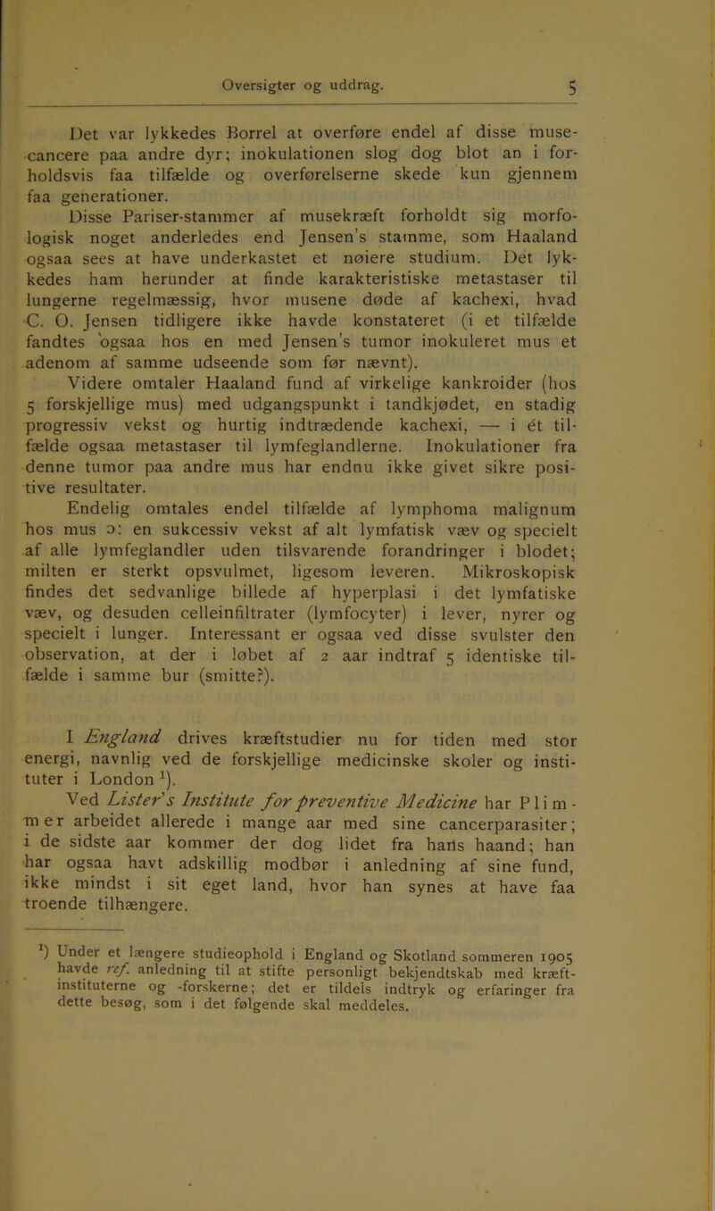 Det var lykkedes Borrel at overføre endel af disse muse- cancere paa andre dyr; inokulationen slog dog blot an i for- holdsvis faa tilfælde og overførelserne skede kun gjennem faa generationer. Disse Pariser-stammer af musekræft forholdt sig morfo- logisk noget anderledes end Jensen’s stamme, som Haaland ogsaa sees at have underkastet et nøiere studium. Det lyk- kedes ham herunder at finde karakteristiske metastaser til lungerne regelmæssig, hvor musene døde af kachexi, hvad •C. O. Jensen tidligere ikke havde konstateret (i et tilfælde fandtes ogsaa hos en med Jensen’s tumor inokuleret mus et adenom af samme udseende som før nævnt). Videre omtaler Haaland fund af virkelige kankroider (hos 5 forskjellige mus) med udgangspunkt i tandkjødet, en stadig progressiv vekst og hurtig indtrædende kachexi, — i ét til- fælde ogsaa metastaser til lymfeglandlerne. Inokulationer fra denne tumor paa andre mus har endnu ikke givet sikre posi- tive resultater. Endelig omtales endel tilfælde af lymphoma malignum hos mus o: en sukcessiv vekst af alt lymfatisk væv og specielt af alle lymfeglandler uden tilsvarende forandringer i blodet; milten er sterkt opsvulmet, ligesom leveren. Mikroskopisk findes det sedvanlige billede af hyperplasi i det lymfatiske væv, og desuden celleinfiltrater (lymfocyter) i lever, nyrer og specielt i lunger. Interessant er ogsaa ved disse svulster den observation, at der i løbet af 2 aar indtraf 5 identiske til- fælde i samme bur (smitte?). I England drives kræftstudier nu for tiden med stor energi, navnlig ved de forskjellige medicinske skoler og insti- tuter i London ^). Ved Lister's Institute forpreventive Medicine har Flim- mer arbeidet allerede i mange aar med sine cancerparasiter; i de sidste aar kommer der dog lidet fra haris haand; han har ogsaa havt adskillig modbør i anledning af sine fund, ikke mindst i sit eget land, hvor han synes at have faa troende tilhængere. *) Under et længere studieophold i England og Skotland sommeren 1905 havde Tef. anledning til at stifte personligt bekjendtskab med kræft- instituterne og -forskerne; det er tildels indtryk og erfaringer fra dette besøg, som i det følgende skal meddeles.