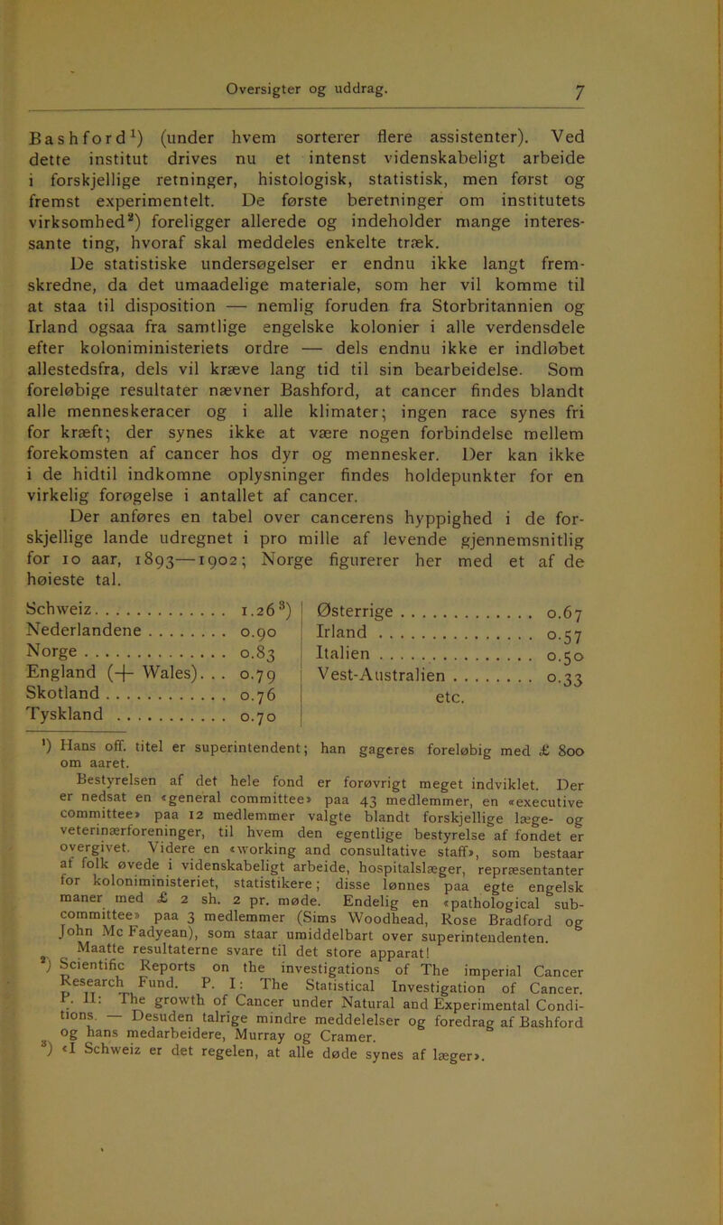 Bashford^) (under hvem sorterer flere assistenter). Ved dette institut drives nu et intenst videnskabeligt arbeide i forskjellige retninger, histologisk, statistisk, men først og fremst experimentelt. De første beretninger om institutets virksomhed*) foreligger allerede og indeholder mange interes- sante ting, hvoraf skal meddeles enkelte træk. De statistiske undersøgelser er endnu ikke langt frem- skredne, da det umaadelige materiale, som her vil komme til at staa til disposition — nemlig foruden fra Storbritannien og Irland ogsaa fra samtlige engelske kolonier i alle verdensdele efter koloniministeriets ordre — dels endnu ikke er indløbet allestedsfra, dels vil kræve lang tid til sin bearbeidelse. Som foreløbige resultater nævner Bashford, at cancer findes blandt alle menneskeracer og i alle klimater; ingen race synes fri for kræft; der synes ikke at være nogen forbindelse mellem forekomsten af cancer hos dyr og mennesker. Der kan ikke i de hidtil indkomne oplysninger findes holdepunkter for en virkelig forøgelse i antallet af cancer. Der anføres en tabel over cancerens hyppighed i de for- skjellige lande udregnet i pro mille af levende gjennemsnitlig for lo aar, 1893—1902; Norge figurerer her med et af de høieste tal. Schweiz . 1.26*) Østerrige Nederlandene . 0.90 Irland Norge • 0.83 Italien England (-(- Wales). . • 0.79 Vest-Australien Skotland . 0.76 etc. Tyskland . 0.70 ‘) Hans off. titel er superintendent; han gageres foreløbig med £ 800 om aaret. Bestyrelsen af det hele fond er forøvrigt meget indviklet. Der er nedsat en »general committee* paa 43 medlemmer, en »executive committee* paa 12 medlemmer valgte blandt forskjellige læge- og veterinærforeninger, til hvem den egentlige bestyrelse af fondet er overgivet. Videre en »working and consultative staff>, som bestaar af folk øvede i videnskabeligt arbeide, hospitalslæger, repræsentanter for koloniministeriet, statistikere; disse lønnes paa egte engelsk maner med £ 2 sh. 2 pr. møde. Endelig en »pathological sub- committee* paa 3 medlemmer (Sims Woodhead, Rose Bradford og John Mc Fadyean), som staar umiddelbart over superintendenten. Maatte resultaterne svare til det store apparat! ) Scientific Reports on the investigations of The imperial Cancer Research Fund. P. I; The Statistical Investigation of Cancer. P. II: The growth of Cancer under Natural and Experimental Condi- tions. — Desuden talrige mindre meddelelser og foredrag af Bashford ^ og hans medarbeidere, Murray og Cramer. ) <I Schweiz er det regelen, at alle døde synes af lægeri.