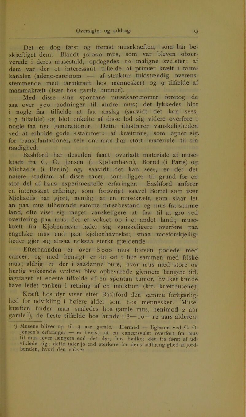 Det er dog først og fremst musekræften, som har be- skjæftiget dem. Blandt 30 000 mus, som var bleven obser- verede i deres musestald, opdagedes 12 maligne svulster; af dem var der et interessant tilfælde af primær kræft i tarm- kanalen (adeno-carcinom — af struktur fuldstændig overens- stemmende med tarmkræft hos mennesker) og 9 tilfælde af mammakræft (især hos gamle hunner). Med disse sine spontane musekarcinomer foretog de saa over 500 podninger til andre mus; det lykkedes blot i nogle faa tilfælde at faa anslag (saavidt det kan sees, i 7 tilfælde) og blot enkelte af disse lod sig videre overføre i nogle faa nye generationer. Dette illustrerer vanskeligheden ved at erholde gode «stammer» af kræftmus, som egner sig. for transplantationer, selv om man har stort materiale til sin raadighed. Bashford har desuden faaet overladt materiale af muse- kræft fra C. O. Jensen (i Kjøbenhavn), Borrel (i Paris) og Michaelis (i Berlin) og, saavidt det kan sees, er det det nøiere studium af disse racer, som ligger til grund for en stor del af hans experimentelle erfaringer. Bashford anfører en interessant erfaring, som forøvrigt saavel Borrel som især Michaelis har gjort, nemlig at en rnusekræft, som slaar let an paa mus tilhørende samme musebestand og mus fra samme land, ofte viser sig meget vanskeligere at faa til at gro ved overføring paa mus, der er vokset op i et andet land; muse- kræft fra Kjøbenhavn lader sig vanskeligere overføre paa engelske mus end paa kjøbenhavnske; smaa raceforskjellig- heder gjør sig altsaa noksaa sterkt gjældende. Efterhaanden er over 8 000 mus bleven podede med cancer, og med hensigt er de sat i bur sammen med friske mus; aldrig er der i saadanne bure, hvor mus med store og hurtig voksende svulster blev opbevarede gjennem længere tid, iagttaget et eneste tilfælde af en spontan tumor, hvilket kunde have ledet tanken i retning af en infektion (kfr. kræfthusene). Kræft hos dyr viser efter Bashford den samme forkjærlig- hed for udvikling i høiere alder som hos mennesker. Muse- kræften finder man saaledes hos gamle mus, henimod 2 aar gamle ^), de fleste tilfælde hos hunde i 8—10—12 aars alderen, *) Musene bliver op til 3 aar gamle. Hermed — ligesom ved C. O. Jensen s erfaringer — er bevist, at en cancersvulst overført fra mus til mus lever længere end det dyr, hos hvilket den fra først af ud- viklede sig; dette taler jo end sterkere for dens uafhængighed af jord- bunden, hvori den vokser.